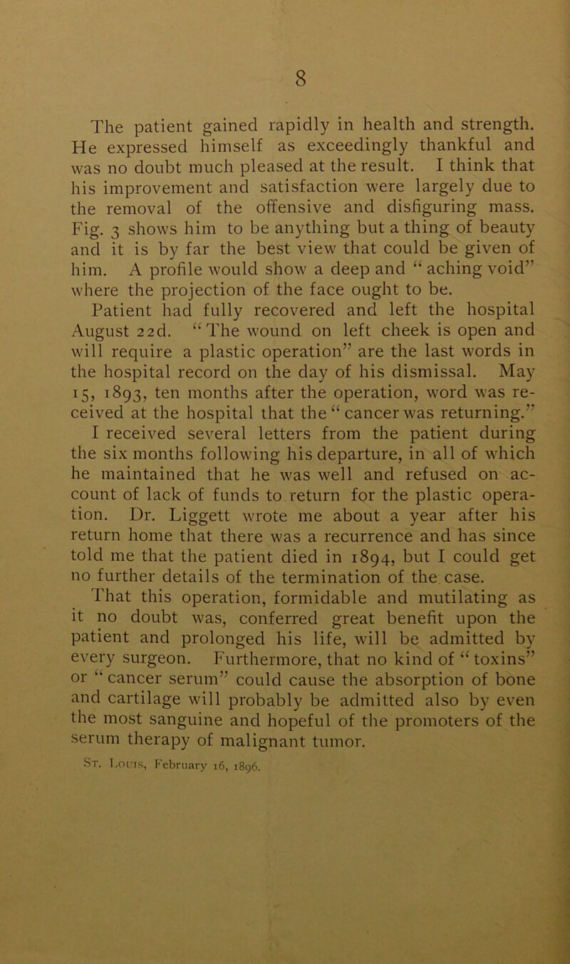The patient gained rapidly in health and strength. He expressed himself as exceedingly thankful and was no doubt much pleased at the result. I think that his improvement and satisfaction were largely due to the removal of the offensive and disfiguring mass. Fig. 3 shows him to be anything but a thing of beauty and it is by far the best view that could be given of him. A profile would show a deep and “ aching void” where the projection of the face ought to be. Patient hacl fully recovered and left the hospital August 22d. “The wound on left cheek is open and will require a plastic operation” are the last words in the hospital record on the day of his dismissal. May 15, 1893, ten months after the operation, word was re- ceived at the hospital that the “ cancer wras returning.” I received several letters from the patient during the six months following his departure, in all of which he maintained that he was well and refused on ac- count of lack of funds to return for the plastic opera- tion. Dr. Liggett wrote me about a year after his return home that there was a recurrence and has since told me that the patient died in 1894, but I could get no further details of the termination of the case. That this operation, formidable and mutilating as it no doubt was, conferred great benefit upon the patient and prolonged his life, will be admitted by every surgeon. Furthermore, that no kind of “toxins” or “ cancer serum” could cause the absorption of bone and cartilage will probably be admitted also by even the most sanguine and hopeful of the promoters of the serum therapy of malignant tumor. St. I.ouis, February 16, 1896.