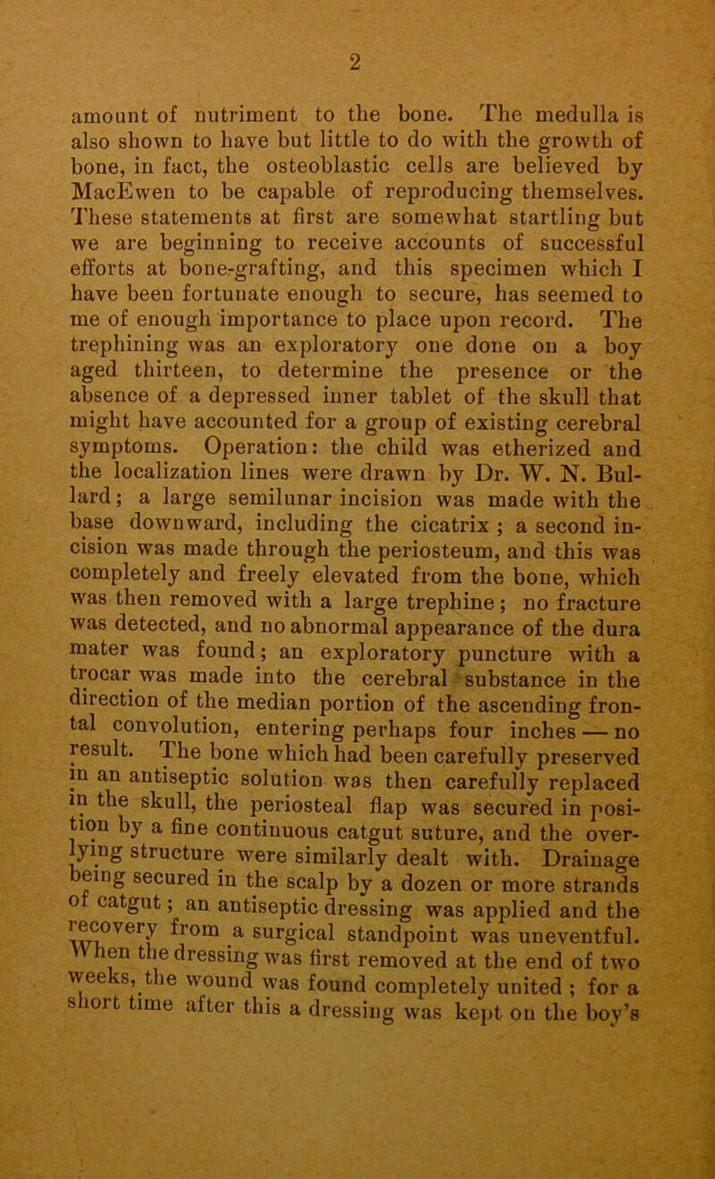 amount of nutriment to the bone. The medulla is also shown to have but little to do with the growth of bone, in fact, the osteoblastic cells are believed by MacEwen to be capable of reproducing themselves. These statements at first are somewhat startling but we are beginning to i*eceive accounts of successful efforts at bone-grafting, and this specimen which I have been fortunate enough to secure, has seemed to me of enough importance to place upon record. The trephining was an exploratory one done on a boy aged thirteen, to determine the presence or the absence of a depressed inner tablet of the skull that might have accounted for a group of existing cerebral symptoms. Operation: the child was etherized and the localization lines were drawn by Dr. W. N. Bul- lard ; a large semilunar incision was made with the base downward, including the cicatrix ; a second in- cision was made through the periosteum, and this was completely and freely elevated from the bone, which was then removed with a large trephine; no fracture was detected, and no abnormal appearance of the dura mater was found; an exploratory puncture with a trocar was made into the cerebral substance in the direction of the median portion of the ascending fron- tal convolution, entering perhaps four inches — no result. The bone which had been carefully preserved ?n antiseptic solution was then carefully replaced in the skull, the periosteal flap was secured in posi- tion by a fine continuous catgut suture, and the over- ying structure were similarly dealt with. Drainage eing secured in the scalp by a dozen or more strands o catgut; an antiseptic dressing was applied and the lecovery from a surgical standpoint was uneventful. hen the dressing was first removed at the end of two wee s, the wound was found completely united ; for a s iort time after this a dressing was kept on the boy’s