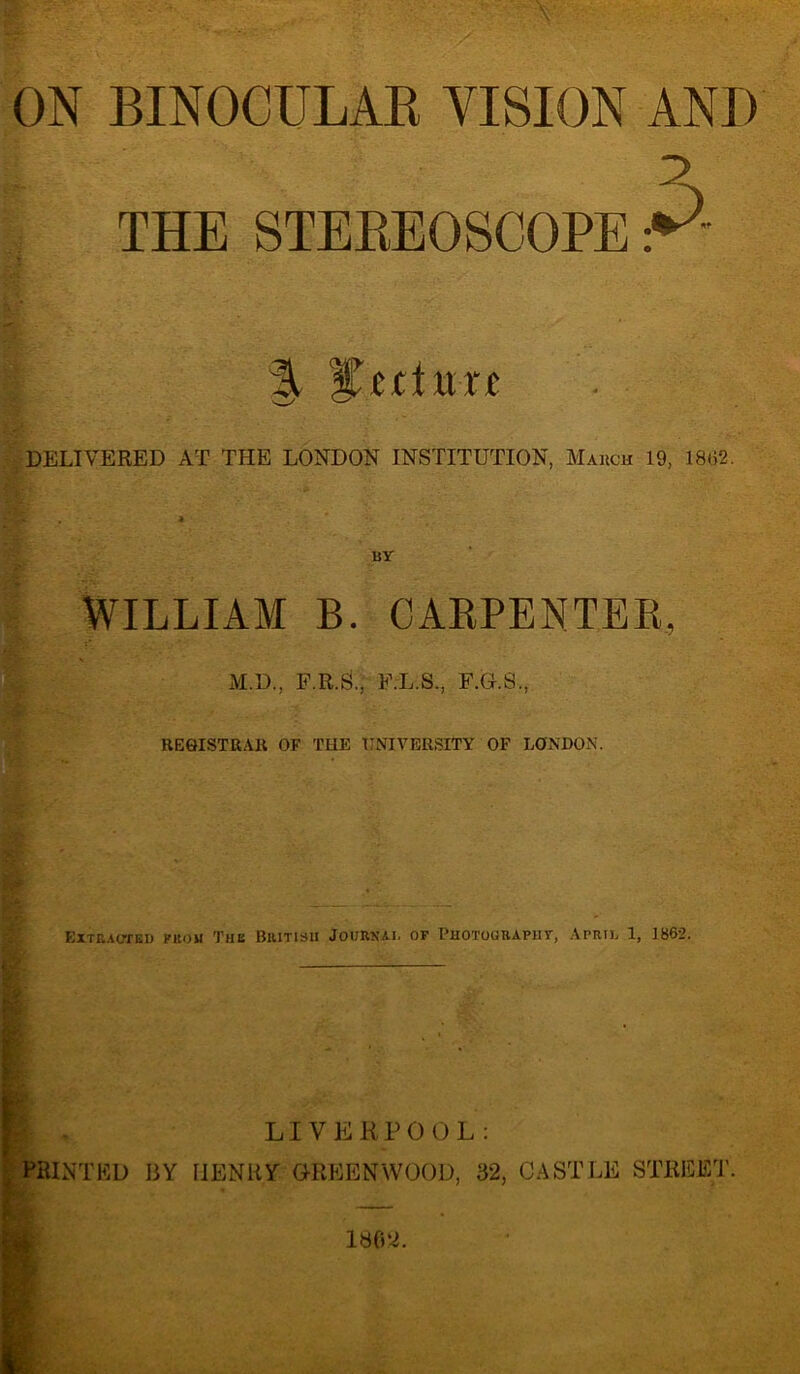 ON BINOCULAR VISION AND THE STEREOSCOPE % lecture DELIVERED AT THE LONDON INSTITUTION, March 19, 18(52. BY WILLIAM B. CARPENTER, M.D., F.R.S., F.L.S., F.G.S., REGISTRAR OF THE UNIVERSITY OF LONDON. Extracted from The British Journal of Photourapiit, April 1, 1862. LIVERPOOL: PRINTED BY HENRY GREENWOOD, 32, CASTLE STREET.