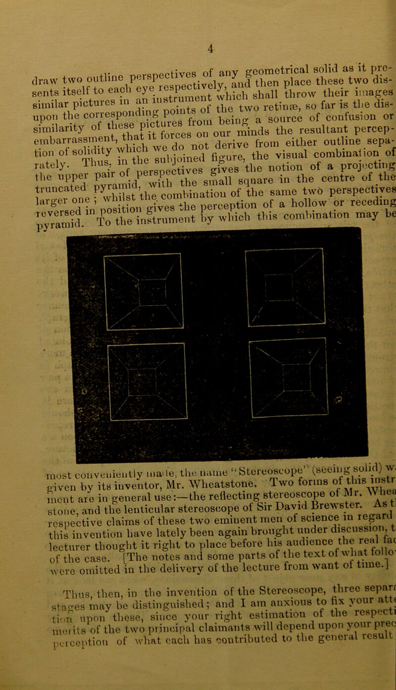 (lrnw two outline perspective^ cents itself to each eye,respeewelheir images similar pictures m an . , tl two retin®, so far is the dis- upon the corresponding points ot «ie nvo , confusion or similarity of 1^Tcur mirlTe resultant percep- embarrassment, that it t derive from either outline sepa- ‘7,°rsS visual combination of rately. lh^!r ftf nersoectives gives the notion ot a projecting the nppei p. . 1 . i at gmall square in the centre of the truncated Py^md,^ of \he Same two perspectives laigei oi _ i o-ives Ahe perception of a hollow or receding ‘CTin—t g wbich thi. combination may be most conveniently male, the name “Stereoscope (seeing solid)^<■ given by its inventor, Mr. Wheatstone. Two forms of this mstr fnent are in general use:-the reflecting stereoscope of Mr. Wlma stone, and the lenticular stereoscope of Sir David Brewster. As respective claims of these two eminent men of science in reg this invention have lately been again brought under discussion, t lecturer thought it right to place before his audience the real fac of the case. [The notes and some parts of the text of what ml lo were omitted in the delivery of the lecture from want of time.J Thus, then, in the invention of the Stereoscope, three sepa. stages may be distinguished; and I am anxious to fix your a < tion upon these, since your right estimation of the respecti ,nei its of the two principal claimants will depend upon your pree perception of what each has contributed to the general resu