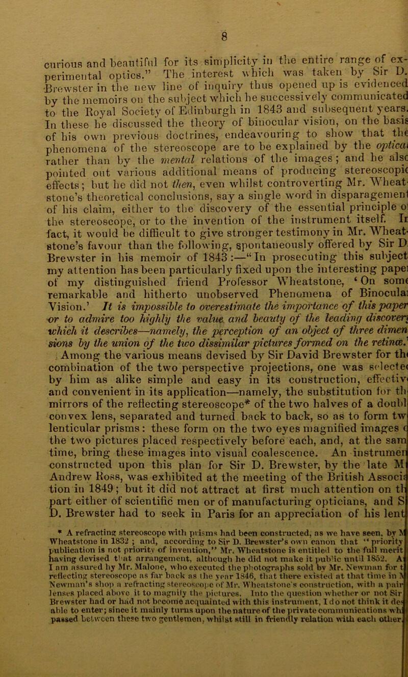 curious and beautiful for its simplicity in the entiie range of ex- perimental optics.” The interest which was taken by Sir D. •Brewster in the new line of inquiry thus opened up is evidenced by the memoirs on the subject which he successively communicated to the Royal Society of Edinburgh in 1843 and subsequent years. In these he discussed the theory of binocular vision, on the basis of his own previous doctrines, endeavouring to show that the phenomena of the stereoscope are to be explained by the optical rather than by the mental relations of the images; and he alsc pointed out various additional means of producing stereoscopic effects; but he did not then, even whilst controverting Mr. Wheat- stone’s theoretical conclusions, say a single word in disparagemerd of his claim, either to the discovery of the essential principle o< the stereoscope, or to the invention of the instrument itself. Ir fact, it would be difficult to give stronger testimony in Mr. Wheat- stone’s favour than the following, spontaneously offered by Sir D. Brewster in his memoir of 1843:—“In prosecuting this subject my attention has been particularly fixed upon the interesting papei of my distinguished friend Professor Wheatstone, ‘ On some remarkable and hitherto unobserved Phenomena of Binoculai Vision.’ It is impossible to overestimate the importance of this paper or to admire too highly the value and beauty of the leading discovert which it describes—namely, the perception of an object of three dimen sions by the union of the tivo dissimilar pictures foimed on the retince. Among the various means devised by Sir David Brewster for thi combination of the two perspective projections, one was selectee by him as alike simple and easy in its construction, effective and convenient in its application—namely, the substitution for th mirrors of the reflecting stereoscope* of the two halves of a doubl convex lens, separated and turned back to back, so as to form tw lenticular prisms : these form on the two eyes magnified images ( the two pictures placed respectively before each, and, at the sam time, bring these images into visual coalescence. An instrumer constructed upon this plan for Sir D. Brewster, by the late M Andrew Ross, was exhibited at the meeting of the British Assock lion in 1849; but it did not attract at first much attention on tl part either of scientific men or of manufacturing opticians, and S D. Brewster had to seek in Paris for an appreciation of liis lent * A refractin'; stereoscope with prisms had been constructed, ns we have seen, by \ Wheatstone in 1832 ; and, according to Sir D. Brewster's own canon that “ priority publication is not priority of invention, Mr. Wheatstone is entitled to the full merit having devised t'-at arrangement, although he did not make it pub’ic until 1852. A I am assured by Mr. Malone, who executed the photographs sold bv Mr. Newman for t reflecting stereoscope as far back ns tlie year 1846, that ttiere existed at that time in \ Newman’s shop a refracting stereoscope of Mr. Wheatstone's construction, with a pair lenses placed above it to magnity the pictures. Into the question whether or not Sir Brewster had or had not become acquainted with this instrument, I do not think it ric able to enter; since it mainly turns upon the nature of the private communications wh passed between these two gentlemen, whilst still in friendly relation with each other