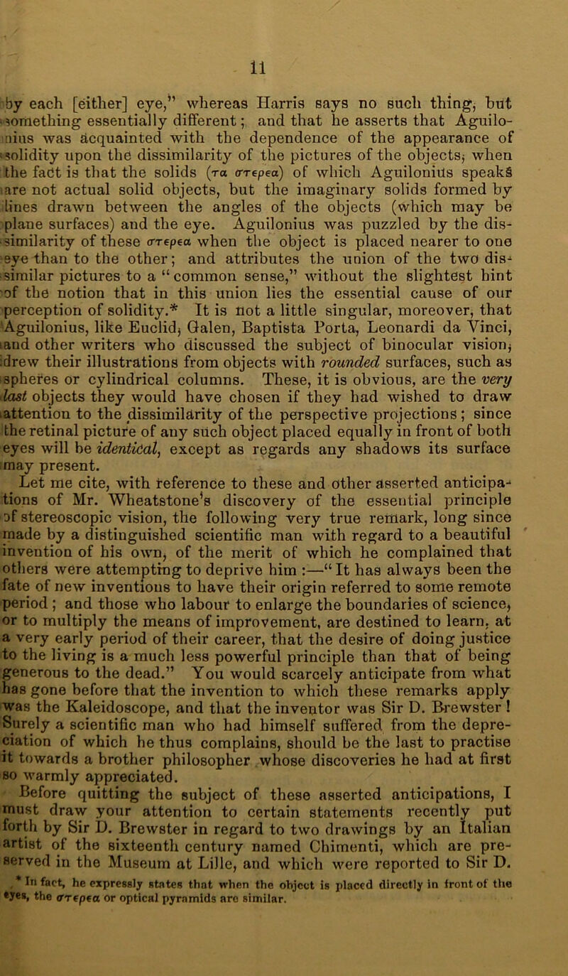 by each [either] eye,” whereas Harris says no such thing, but something essentially different; and that he asserts that Aguilo- nius was acquainted with the dependence of the appearance of ;solidity upon the dissimilarity of the pictures of the objects* when the fadt is that the solids (t« tn-epea) of which Aguilonius speaks iare not actual solid objects, but the imaginary solids formed by lines drawn between the angles of the objects (which may be plane surfaces) and the eye. Aguilonius was puzzled by the dis- similarity of these crrepea when the object is placed nearer to one eye than to the other; and attributes the union of the two dis- similar pictures to a “common sense,” without the slightest hint of the notion that in this union lies the essential cause of our perception of solidity.* It is not a little singular, moreover, that Aguilonius, like Euclid* Galen, Baptista Porta, Leonardi da Vinci, laud other writers who discussed the subject of binocular vision* idrew their illustrations from objects with rounded surfaces, such as spheres or cylindrical columns. These, it is obvious, are the very last objects they would have chosen if they had wished to draw lattention to the dissimilarity of the perspective projections ; since the retinal picture of any such object placed equally in front of both eyes will be identical, except as regards any shadows its surface may present. Let me cite, with reference to these and other asserted anticipa- tions of Mr. Wheatstone's discovery of the essential principle of stereoscopic vision, the following very true remark, long since made by a distinguished scientific man with regard to a beautiful invention of his own, of the merit of which he complained that others were attempting to deprive him :—“It has always been the fate of new inventions to have their origin referred to some remote period ; and those who labour to enlarge the boundaries of science, or to multiply the means of improvement, are destined to learn, at a very early period of their career, that the desire of doing justice to the living is a much less powerful principle than that of being generous to the dead.” You would scarcely anticipate from what has gone before that the invention to which these remarks apply was the Kaleidoscope, and that the inventor was Sir D. Brewster ! Surely a scientific man who had himself suffered, from the depre- ciation of which he thus complains, should be the last to practise it towards a brother philosopher whose discoveries he had at first bo warmly appreciated. Before quitting the subject of these asserted anticipations, I must draw your attention to certain statements recently put forth by Sir D. Brewster in regard to two drawings by an Italian artist of the sixteenth century named Chimenti, which are pre- served in the Museum at LiJle, and which were reported to Sir D. , * In fact, he expressly states that when the object is placed directly in iront of the *yes, the ffrepta or optical pyramids are similar.