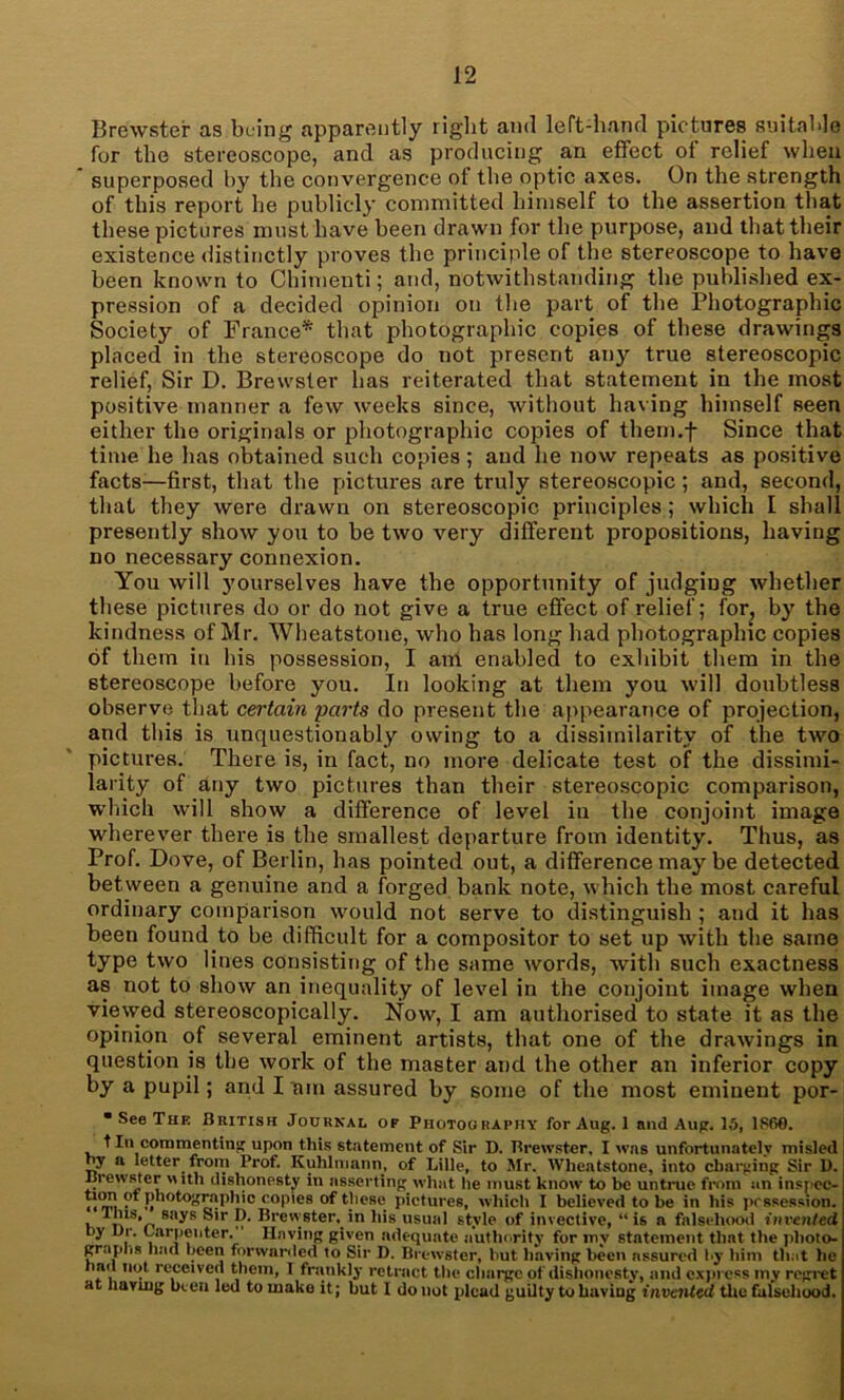 Brewster as being apparently right and left-hand pic tures suitable for the stereoscope, and as producing an effect of relief when superposed by the convergence of the optic axes. On the strength of this report he publicly committed himself to the assertion that these pictures must have been drawn for the purpose, and that their existence distinctly proves the principle of the stereoscope to have been known to Chimenti; and, notwithstanding the published ex- pression of a decided opinion on the part of the Photographic Society of France* that photographic copies of these drawings placed in the stereoscope do not present any true stereoscopic relief, Sir D. Brewster has reiterated that statement in the most positive manner a few weeks since, without having himself seen either the originals or photographic copies of them.f Since that time he has obtained such copies; and he now repeats as positive facts—first, that the pictures are truly stereoscopic; and, second, that they were drawn on stereoscopic principles; which I shall presently show you to be two very different propositions, having no necessary connexion. You will yourselves have the opportunity of judging whether these pictures do or do not give a true effect of relief; for, by the kindness of Mr. Wheatstone, who has long had photographic copies of them in his possession, I am enabled to exhibit them in the stereoscope before you. In looking at them you will doubtless observe that certain parts do present the appearance of projection, and this is unquestionably owing to a dissimilarity of the two pictures. There is, in fact, no more delicate test of the dissimi- larity of any two pictures than their stereoscopic comparison, which will show a difference of level in the conjoint image wdierever there is the smallest departure from identity. Thus, as Prof. Dove, of Berlin, has pointed out, a difference may be detected between a genuine and a forged bank note, which the most careful ordinary comparison would not serve to distinguish ; and it has been found to be difficult for a compositor to set up with the same type two lines consisting of the same words, with such exactness as not to show an inequality of level in the conjoint image when viewed stereoscopically. Now, I am authorised to state it as the opinion of several eminent artists, that one of the drawings in question is the work of the master and the other an inferior copy by a pupil; and I am assured by some of the most eminent por- • See The British Journal of Photography for Aug. 1 and Aug. 15, I860. t In commenting upon this statement of Sir D. Brewster, I was unfortunately misled ny a letter from Prof. Kuhlmann, of Lille, to Mr. Wheatstone, into changing Sir 1). Brewster with dishonesty in asserting what he must know to be untrue from an insnec- ti°rv\ • Photographic copies of these pictures, which I believed to be in his possession. \ ^1S'n SU^S P* Brewster,^'n his usual style of invective, “is a falsehood invented by Dr. Carpenter. Having given adequate authority for my statement that the photo- graphs had been forwarded to Sir D. Brewster, but having been assured by him that be bad not received them, I frankly retract the charge of dishonesty, and express my regret at having been led to make it; but I do not plead guilty to having invented the falsehood.