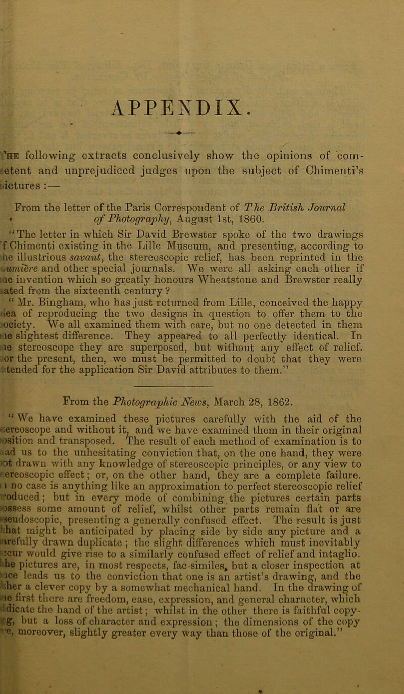 APPENDIX. « 'he following extracts conclusively show the opinions of com- etent and unprejudiced judges upon the subject of Chimenti’s pictures :— From the letter of the Paris Correspondent of The British Journal • of Photography, August 1st, 1860. “ The letter in which Sir David Brewster spoke of the two drawings f Chimenti existing in the Lille Museum, and presenting, according to ;he illustrious savant, the stereoscopic relief, has been reprinted in the jumiere and other special journals. We were all asking each other if me invention which so greatly honours Wheatstone and Brewster really ated from the sixteenth century? “ Mr. Bingham, who has just returned from Lille, conceived the happy ■ea of reproducing the two designs in question to olfer them to the ociety. We all examined them with care, but no one detected in them i le slightest difference. They appeared to all perfectly identical. In le stereoscope they are superposed, but without any effect of relief. . or the present, then, we must be permitted to doubt that they were tended for the application Sir David attributes to them.” From the Photographic News, March 28, 1862. “ We have examined these pictures carefully with the aid of the • ;ereoscope and without it, and we have examined them in their original i-osition and transposed. The result of each method of examination is to ■ ad us to the unhesitating conviction that, on the one hand, they were ot drawn with any knowledge of stereoscopic principles, or any view to > ereoscopic effect; or, on the other hand, they are a complete failure. ' i no case is anything like an approximation to perfect stereoscopic relief •oduced; but in every mode of combining the pictures certain parts assess some amount of relief, whilst other parts remain flat or are • «eudoscopic, presenting a generally confused effect. The result is just > hat might be anticipated by placing side by side any picture and a irefully drawn duplicate ; the slight differences which must inevitably :cur would give rise to a similarly confused effect of relief and intaglio, be pictures are, in most respects, fac-similes, but a closer inspection at ice leads us to the conviction that one is an artist’s drawing, and the her a clever copy by a somewhat mechanical hand. In the drawing of ie first there are freedom, ease, expression, and general character, which dicate the hand of the artist; whilst in the other there is faithful copy- g, but a loss of character and expression ; the dimensions of the copy ”c, moreover, slightly greater every way than those of the original.”