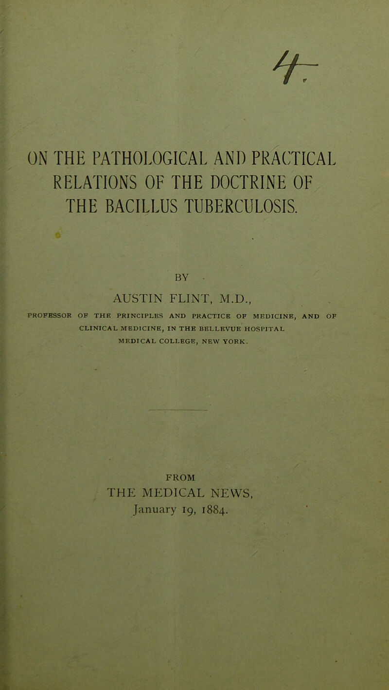 ON THE PATHOLOGICAL AND PRACTICAL RELATIONS OP THE DOCTRINE OF THE BACILLUS TUBERCULOSIS. BY AUSTIN FLINT, M.D., PROFESSOR OF THE PRINCIPLES AND PRACTICE OF MEDICINE, AND OF CLINICAL MEDICINE, IN THE BELLEVUE HOSPITAL MEDICAL COLLEGE, NEW YORK. FROM THE MEDICAL NEWS, January 19, 1884.