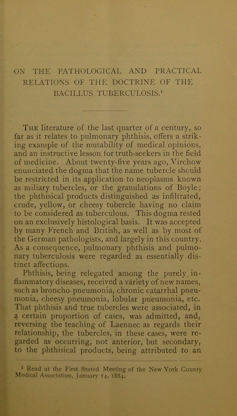 RELATIONS OF THE DOCTRINE OF THE BACILLUS TUBERCULOSIS.1 The literature of the last quarter of a century, so far as it relates to pulmonary phthisis, offers a strik- ing example of the mutability of medical opinions, and an instructive lesson for truth-seekers in the field of medicine. About twenty-five years ago, Virchow enunciated the dogma that the name tubercle should be restricted in its application to neoplasms known as miliary tubercles, or the granulations of Boyle; the phthisical products distinguished as infiltrated, crude, yellow, or cheesy tubercle having no claim to be considered as tuberculous. This dogma rested on an exclusively histological basis. It was accepted by many French and British, as well as by most of the German pathologists, and largely in this country. As a consequence, pulmonary phthisis and pulmo- nary tuberculosis were regarded as essentially dis- tinct affections. Phthisis, being relegated among the purely, in- flammatory diseases, received a variety of new names, such as broncho pneumonia, chronic catarrhal pneu- monia, cheesy pneumonia, lobular pneumonia, etc. That phthisis and true tubercles were associated, in a certain proportion of cases, was admitted, and. reversing the teaching of Laennec as regards their felationship, the tubercles, in these cases, were re- garded as occurring, not anterior, but secondary, to the phthisical products, being attributed to an 1 Read at the First, Stated Meeting of the New York County Medical Association, January 14, 1884.