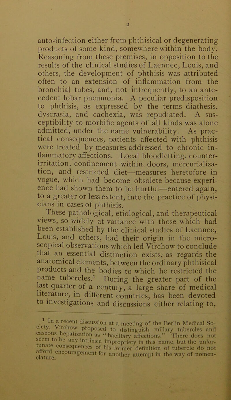 auto-infection either from phthisical or degenerating products of some kind, somewhere within the body. Reasoning from these premises, in opposition to the results of the clinical studies of Laennec, Louis, and others, the development of phthisis was attributed often to an extension of inflammation from the bronchial tubes, and, not infrequently, to an ante- cedent lobar pneumonia. A peculiar predisposition to phthisis, as expressed by the terms diathesis, dyscrasia, and cachexia, was repudiated. A sus- ceptibility to morbific agents of all kinds was alone admitted, under the name vulnerability. As prac- tical consequences, patients affected with phthisis were treated by measures addressed to chronic in- flammatory affections. Local bloodletting, counter- irritation, confinement within doors, mercurializa- tion, and restricted diet—measures heretofore in vogue, which had become obsolete because experi- ence had shown them to be hurtful—entered again, to a greater or less extent, into the practice of physi- cians in cases of phthisis. These pathological, etiological, and therapeutical views, so widely at variance with those which had been established by the clinical studies of Laennec, Louis, and others, had their origin in the micro- scopical observations which led Virchow to conclude that an essential distinction exists, as regards the anatomical elements, between the ordinary phthisical products and the bodies to which he restricted the name tubercles.1 During the greater part of the last quarter of a century, a large share of medical literature, in different countries, has been devoted to investigations and discussions either relating to, n Jl.re^ent: discussion at a meeting of the Berlin Medical So- cie y, Viichow proposed to distinguish miliary tubercles and caseous hepatization as “ bacillary affections. There does not seem to be any intrinsic impropriety in this name, but the unfor- unn e consequences of his former definition of tubercle do not dauir encoura£ement t°r another attempt in the way of nomen-