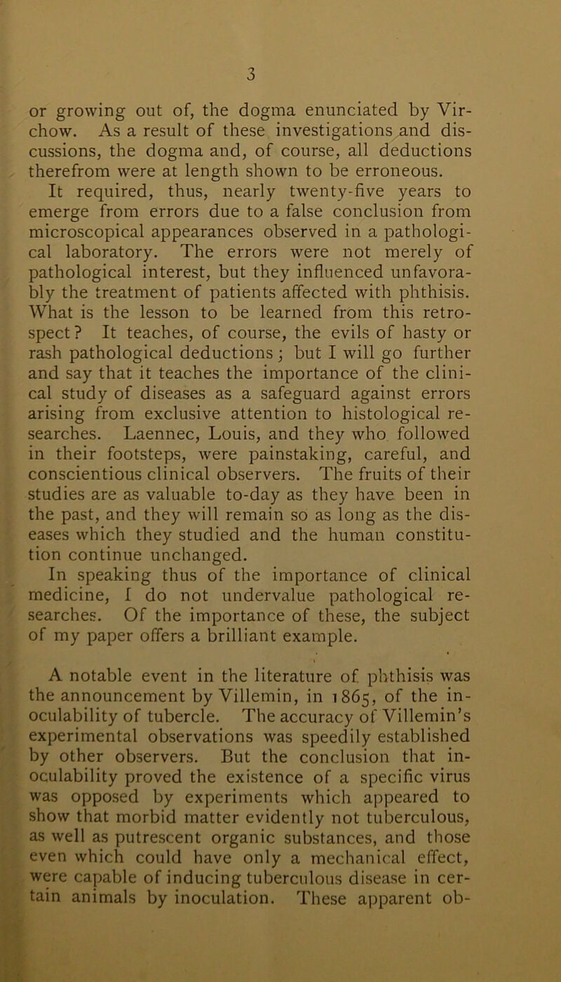or growing out of, the dogma enunciated by Vir- chow. As a result of these investigations and dis- cussions, the dogma and, of course, all deductions therefrom were at length shown to be erroneous. It required, thus, nearly twenty-five years to emerge from errors due to a false conclusion from microscopical appearances observed in a pathologi- cal laboratory. The errors were not merely of pathological interest, but they influenced unfavora- bly the treatment of patients affected with phthisis. What is the lesson to be learned from this retro- spect ? It teaches, of course, the evils of hasty or rash pathological deductions; but I will go further and say that it teaches the importance of the clini- cal study of diseases as a safeguard against errors arising from exclusive attention to histological re- searches. Laennec, Louis, and they who followed in their footsteps, were painstaking, careful, and conscientious clinical observers. The fruits of their studies are as valuable to-day as they have been in the past, and they will remain so as long as the dis- eases which they studied and the human constitu- tion continue unchanged. In speaking thus of the importance of clinical medicine, I do not undervalue pathological re- searches. Of the importance of these, the subject of my paper offers a brilliant example. A notable event in the literature of phthisis was the announcement by Villemin, in 1865, of the in- oculability of tubercle. The accuracy of Villemin’s experimental observations was speedily established by other observers. But the conclusion that in- oculability proved the existence of a specific virus was opposed by experiments which appeared to show that morbid matter evidently not tuberculous, as well as putrescent organic substances, and those even which could have only a mechanical effect, were capable of inducing tuberculous disease in cer- tain animals by inoculation. These apparent ob-