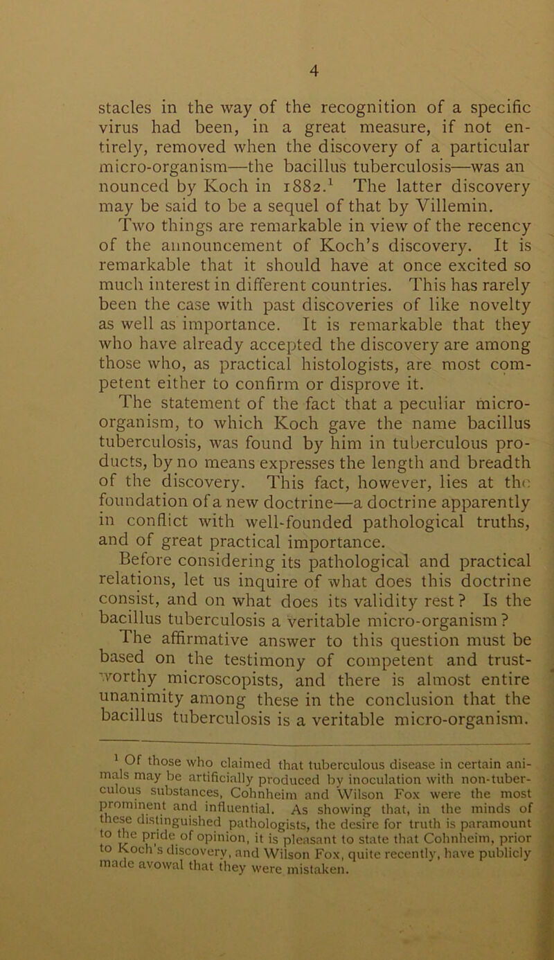 stacles in the way of the recognition of a specific virus had been, in a great measure, if not en- tirely, removed when the discovery of a particular micro-organism—the bacillus tuberculosis—was an nounced by Koch in 1882.1 The latter discovery may be said to be a sequel of that by Villemin. Two things are remarkable in view of the recency of the announcement of Koch’s discovery. It is remarkable that it should have at once excited so much interest in different countries. This has rarely been the case with past discoveries of like novelty as well as importance. It is remarkable that they who have already accepted the discovery are among those who, as practical histologists, are most com- petent either to confirm or disprove it. The statement of the fact that a peculiar micro- organism, to which Koch gave the name bacillus tuberculosis, was found by him in tuberculous pro- ducts, by no means expresses the length and breadth of the discovery. This fact, however, lies at the foundation of a new doctrine—a doctrine apparently in conflict with well-founded pathological truths, and of great practical importance. Betore considering its pathological and practical relations, let us inquire of what does this doctrine consist, and on what does its validity rest? Is the bacillus tuberculosis a veritable micro-organism ? The affirmative answer to this question must be based on the testimony of competent and trust- worthy microscopists, and there is almost entire unanimity among these in the conclusion that the bacillus tuberculosis is a veritable micro-organism. Of those who claimed that tuberculous disease in certain ani- mals may be artificially produced by inoculation with non-tuber- culous substances, Cohnheim and Wilson Fox were the most prominent and influential. As showing that, in the minds of these distinguished pathologists, the desire for truth is paramount to the pride of opinion, it is pleasant to state that Cohnheim, prior to Koch s discovery, and Wilson Fox, quite recently, have publicly made avowal that they were mistaken.