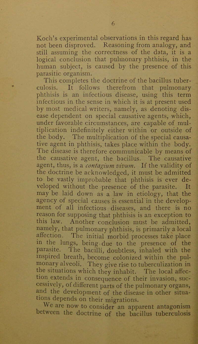 Koch’s experimental observations in this regard has not been disproved. Reasoning from analogy, and still assuming the correctness of the data, it is a logical conclusion that pulmonary phthisis, in the human subject, is caused by the presence of this parasitic organism. This completes the doctrine of the bacillus tuber- culosis. It follows therefrom that pulmonary phthisis is an infectious disease, using this term infectious in the sense in which it is at present used by most medical writers, namely, as denoting dis- ease dependent on special causative agents, which, under favorable circumstances, are capable of mul- tiplication indefinitely either within or outside of the body. The multiplication of the special causa- tive agent in phthisis, takes place within the body. The disease is therefore communicable by means of the causative agent, the bacillus. The causative agent, thus, is a contagium vivum. If the validity of the doctrine be acknowledged, it must be admitted to be vastly improbable that phthisis is ever de- veloped without the presence of the parasite. It may be laid down as a law in etiology, that the agency of special causes is essential in the develop- ment of all infectious diseases, and there is no reason for supposing that phthisis is an exception to this law. Another conclusion must be admitted, namely, that pulmonary phthisis, is primarily a local affection. The initial morbid processes take place in the lungs, being-due to the presence of the parasite. The bacilli, doubtless, inhaled with the inspired breath, become colonized within the pul- monary alveoli. They give rise to tuberculization in the situations which they inhabit. The local affec- tion extends in consequence of their invasion, suc- cessively, of different parts of the pulmonary organs, and the development of the disease in other situa- tions depends on their migrations. We are now to consider an apparent antagonism between the doctrine of the bacillus tuberculosis