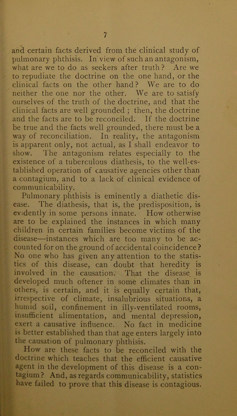 and certain facts derived from the clinical study of pulmonary phthisis. In view of such an antagonism, what are we to do as seekers after truth ? Are we to repudiate the doctrine on the one hand, or the clinical facts on the other hand? We are to do neither the one nor the other. We are to satisfy ourselves of the truth of the doctrine, and that the clinical facts are well grounded ; then, the doctrine and the facts are to be reconciled. If the doctrine be true and the facts well grounded, there must be a way of reconciliation. In reality, the antagonism is apparent only, not actual, as I shall endeavor to show. The antagonism relates especially to the existence of a tuberculous diathesis, to the well-es- tablished operation of causative agencies other than a contagium, and to a lack of clinical evidence of communicability. Pulmonary phthisis is eminently a diathetic dis- ease. The diathesis, that is, the predisposition, is evidently in some persons innate. How otherwise are to be explained the instances in which many children in certain families become victims of the disease—instances which are too many to be ac- counted for on the ground of accidental coincidence? No one who has given any attention to the statis- tics of this disease, can doubt that heredity is involved in the causation. That the disease is developed much oftener in some climates than in others, is certain, and it is equally certain that, irrespective of climate, insalubrious situations, a humid soil, confinement in illy-ventilated rooms, insufficient alimentation, and mental depression, exert a causative influence. No fact in medicine is better established than that age enters largely into the causation of pulmonary phthisis. How are these facts to be reconciled with the doctrine which teaches that the efficient causative agent in the development of this disease is a con- tagium? And, as regards communicability, statistics have failed to prove that this disease is contagious.