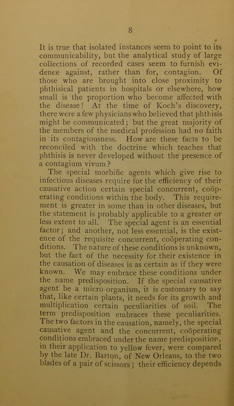 It is true that isolated instances seem to point to its communicability, but the analytical study of large collections of recorded cases seem to furnish evi- dence against, rather than for, contagion. Of those who are brought into close proximity to phthisical patients in hospitals or elsewhere, how small is the proportion who become affected with the disease! At the time of Koch’s discovery, there were a few physicians who believed that phthisis might be communicated; but the great majority of the members of the medical profession had no faith in its contagiousness. How are these facts to be reconciled with the doctrine which teaches that phthisis is never developed without the presence of a contagium vivum ? The special morbific agents which give rise to infectious diseases require for the efficiency of their causative action certain special concurrent, coop- erating conditions within the body. This require- ment is greater in some than in other diseases, but the statement is probably applicable to a greater or less extent to all. The special agent is an essential factor; and another, not less essential, is the exist- ence of the requisite concurrent, cooperating con- ditions. The nature of these conditions is unknown, but the fact of the necessity for their existence in the causation of diseases is as certain as if they were known. We may embrace these conditions under the name predisposition. If the special causative agent be a micro-organism, it is customary to say that, like certain plants, it needs for its growth and multiplication certain peculiarities of soil. The term predisposition embraces these peculiarities. The two factors in the causation, namely, the special causative agent and the concurrent, cooperating conditions embraced under the name predisposition, in their application to yellow fever, were compared by the late Dr. Barton, of New Orleans, to the two blades of a pair of scissors; their efficiency depends