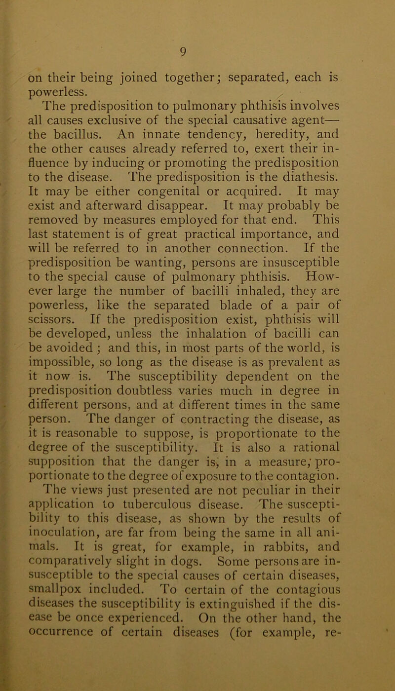 on their being joined together; separated, each is powerless. The predisposition to pulmonary phthisis involves all causes exclusive of the special causative agent— the bacillus. An innate tendency, heredity, and the other causes already referred to, exert their in- fluence by inducing or promoting the predisposition to the disease. The predisposition is the diathesis. It may be either congenital or acquired. It may exist and afterward disappear. It may probably be removed by measures employed for that end. This last statement is of great practical importance, and will be referred to in another connection. If the predisposition be wanting, persons are insusceptible to the special cause of pulmonary phthisis. How- ever large the number of bacilli inhaled, they are powerless, like the separated blade of a pair of scissors. If the predisposition exist, phthisis will be developed, unless the inhalation of bacilli can be avoided ; and this, in most parts of the world, is impossible, so long as the disease is as prevalent as it now is. The susceptibility dependent on the predisposition doubtless varies much in degree in different persons, and at different times in the same person. The danger of contracting the disease, as it is reasonable to suppose, is proportionate to the degree of the susceptibility. It is also a rational supposition that the danger is, in a measure; pro- portionate to the degree of exposure to the contagion. The views just presented are not peculiar in their application to tuberculous disease. The suscepti- bility to this disease, as shown by the results of inoculation, are far from being the same in all ani- mals. It is great, for example, in rabbits, and comparatively slight in dogs. Some persons are in- susceptible to the special causes of certain diseases, smallpox included. To certain of the contagious diseases the susceptibility is extinguished if the dis- ease be once experienced. On the other hand, the occurrence of certain diseases (for example, re-