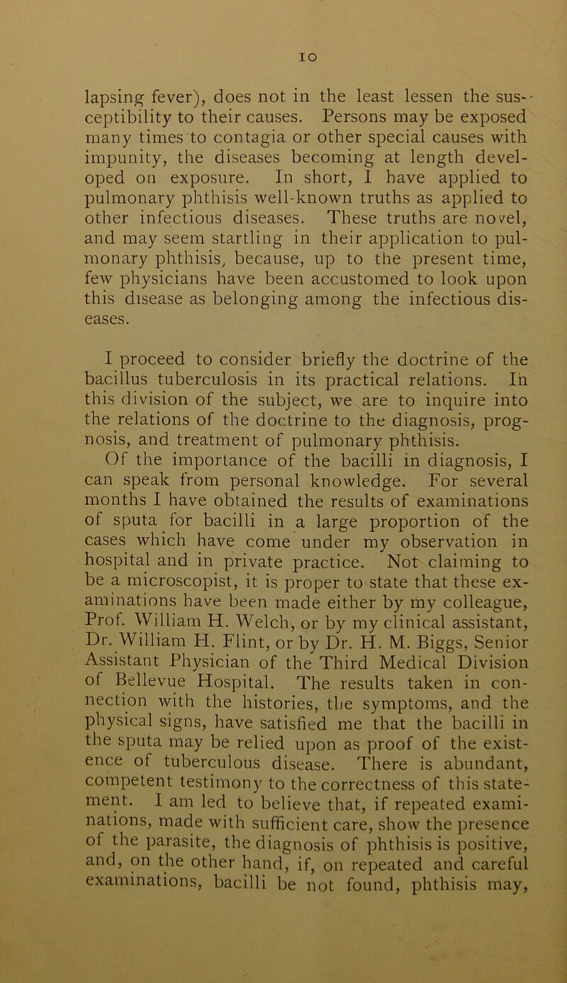 xo lapsing fever), does not in the least lessen the sus-- ceptibility to their causes. Persons may be exposed many times to contagia or other special causes with impunity, the diseases becoming at length devel- oped on exposure. In short, I have applied to pulmonary phthisis well-known truths as applied to other infectious diseases. These truths are novel, and may seem startling in their application to pul- monary phthisis, because, up to the present time, few physicians have been accustomed to look upon this disease as belonging among the infectious dis- eases. I proceed to consider briefly the doctrine of the bacillus tuberculosis in its practical relations. Iii this division of the subject, we are to inquire into the relations of the doctrine to the diagnosis, prog- nosis, and treatment of pulmonary phthisis. Of the importance of the bacilli in diagnosis, I can speak from personal knowledge. For several months I have obtained the results of examinations of sputa for bacilli in a large proportion of the cases which have come under my observation in hospital and in private practice. Not claiming to be a microscopist, it is proper to state that these ex- aminations have been made either by my colleague, Prof. William H. Welch, or by my clinical assistant, Dr. William H. Flint, or by Dr. H. M. Biggs, Senior Assistant Physician of the Third Medical Division of Bellevue Hospital. The results taken in con- nection with the histories, the symptoms, and the physical signs, have satisfied me that the bacilli in the sputa may be relied upon as proof of the exist- ence of tuberculous disease. There is abundant, competent testimony to the correctness of this state- ment. I am led to believe that, if repeated exami- nations, made with sufficient care, show the presence of the parasite, the diagnosis of phthisis is positive, and, on the other hand, if, on repeated and careful examinations, bacilli be not found, phthisis may,