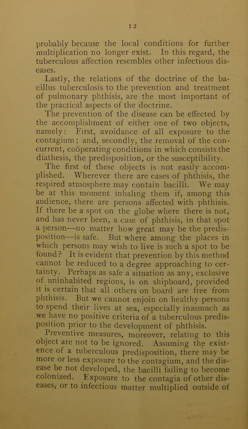 probably because the local conditions for further multiplication no longer exist. In this regard, the tuberculous affection resembles other infectious dis- eases. Lastly, the relations of the doctrine of the ba- cillus tuberculosis to the prevention and treatment of pulmonary phthisis, are the most important of the practical aspects of the doctrine. The prevention of the disease can be effected by the accomplishment of either one of two objects, namely : First, avoidance of all exposure to the contagium; and, secondly, the removal of the con- current, cooperating conditions in which consists the diathesis, the predisposition, or the susceptibility. The first of these objects is not easily accom- plished. Wherever there are cases of phthisis, the respired atmosphere may contain bacilli. We may be at this moment inhaling them if, among this audience, there are persons affected with phthisis. If there be a spot on the globe where there is not, and has never been, a case of phthisis, in that spot a person—no matter how great may be the predis- position—is safe. But where among the places in which persons may wish to live is such a spot to be found? It is evident that prevention by this method cannot be reduced to a degree approaching to cer- tainty. Perhaps as safe a situation as any, exclusive of uninhabited regions, is on shipboard, provided it is certain that all others on board are free from phthisis. But we cannot enjoin on healthy persons to spend their lives at sea, especially inasmuch as we have no positive criteria of a tuberculous predis- position prior to the development of phthisis. Preventive measures, moreover, relating to this object are not to be ignored. Assuming the exist- ence of a tuberculous predisposition, there may be more or less exposure to the contagium, and the dis- ease be not developed, the bacilli failing to become colonized. Exposure to the contagia of other dis- eases, or to infectious matter multiplied outside of