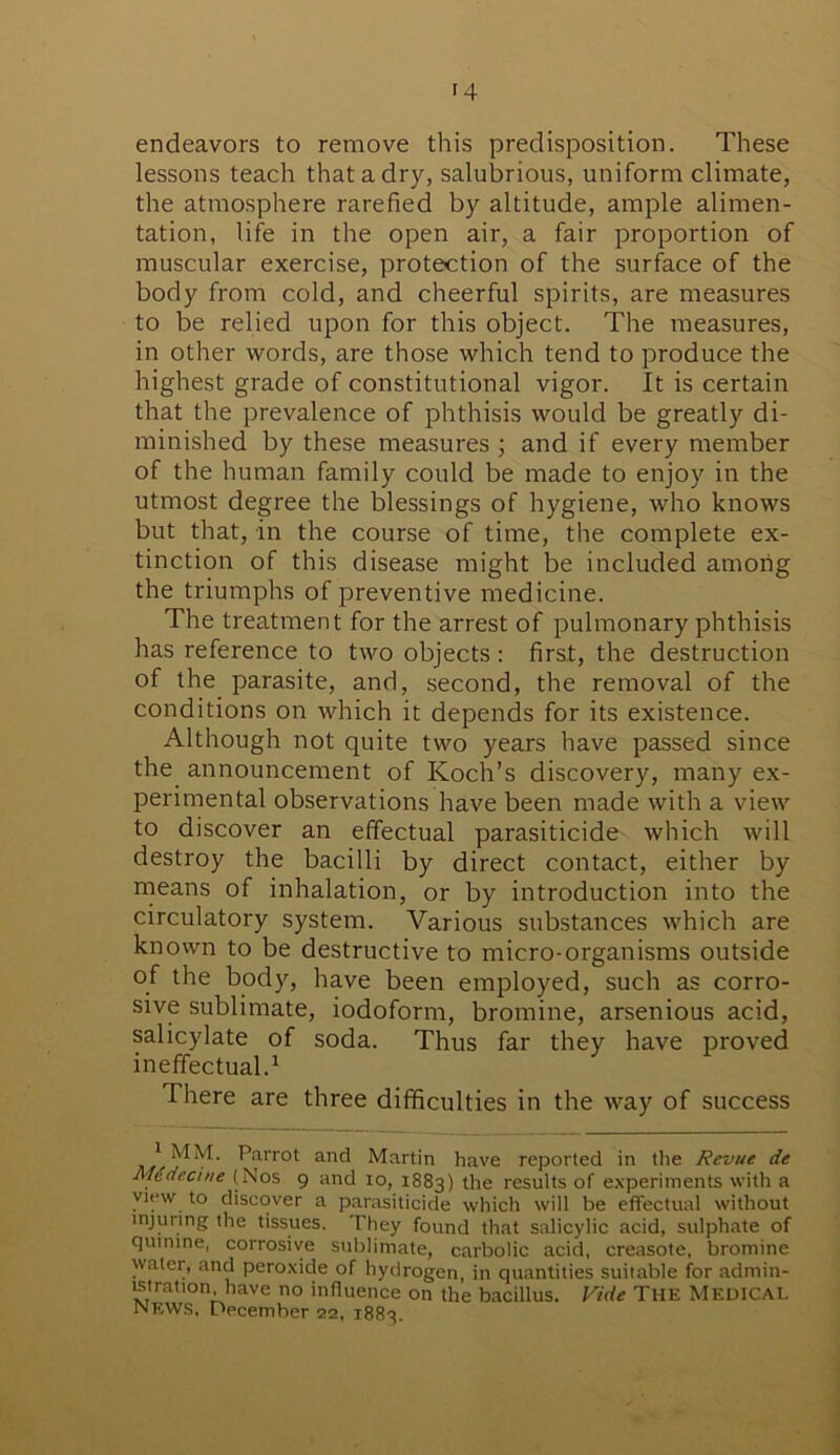 f4 endeavors to remove this predisposition. These lessons teach that a dry, salubrious, uniform climate, the atmosphere rarefied by altitude, ample alimen- tation, life in the open air, a fair proportion of muscular exercise, protection of the surface of the body from cold, and cheerful spirits, are measures to be relied upon for this object. The measures, in other words, are those which tend to produce the highest grade of constitutional vigor. It is certain that the prevalence of phthisis would be greatly di- minished by these measures ; and if every member of the human family could be made to enjoy in the utmost degree the blessings of hygiene, who knows but that, in the course of time, the complete ex- tinction of this disease might be included among the triumphs of preventive medicine. The treatment for the arrest of pulmonary phthisis has reference to two objects : first, the destruction of the parasite, and, second, the removal of the conditions on which it depends for its existence. Although not quite two years have passed since the announcement of Koch’s discovery, many ex- perimental observations have been made with a view to discover an effectual parasiticide which will destroy the bacilli by direct contact, either by means of inhalation, or by introduction into the circulatory system. Various substances which are known to be destructive to micro-organisms outside of the body, have been employed, such as corro- sive sublimate, iodoform, bromine, arsenious acid, salicylate of soda. Thus far they have proved ineffectual.1 There are three difficulties in the way of success 1 MM. Parrot and Martin have reported in the Revue de Mtdecine (Nos 9 and 10, 1883) the results of experiments with a view to discover a parasiticide which will be effectual without injuring the tissues. They found that salicylic acid, sulphate of qutnine, corrosive sublimate, carbolic acid, creasote, bromine water, and peroxide of hydrogen, in quantities suitable for admin- istration have no influence on the bacillus. Vide The Medical news, December 22, 1883.