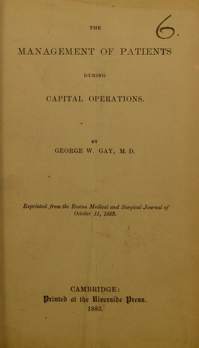 THE <6 MANAGEMENT OF PATIENTS DURING CAPITAL OPERATIONS. BY GEORGE W. GAY, M. D. Reprinted from the Boston Medical and Surgical Journal of October 11, 1888. CAMBRIDGE: JJrinteb at tlje Riucrsibe Press. 1883.