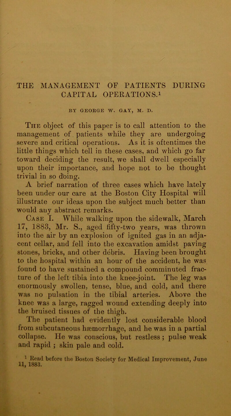 THE MANAGEMENT OF PATIENTS DURING CAPITAL OPERATIONS.1 BY GEORGE W. GAY, M. D. The object of this paper is to call attention to the management of patients while they are undergoing severe and critical operations. As it is oftentimes the little things which tell in these cases, and which go far toward deciding the result, we shall dwell especially upon their importance, and hope not to be thought trivial in so doing. A brief narration of three cases which have lately been under our care at the Boston City Hospital will illustrate our ideas upon the subject much better than would any abstract remarks. Case I. While walking upon the sidewalk, March 17, 1883, Mr. S., aged fifty-two years, was thrown into the air by an explosion of ignited gas in an adja- cent cellar, and fell into the excavation amidst paving stones, bricks, and other debris. Having been brought to the hospital within an hour of the accident, he was found to have sustained a compound comminuted frac- ture of the left tibia into the knee-joint. The leg was enormously swollen, tense, blue, and cold, and there was no pulsation in the tibial arteries. Above the knee was a large, ragged wound extending deeply into the bruised tissues of the thigh. The patient had evidently lost considerable blood from subcutaneous haemorrhage, and he was in a partial collapse. Pie was conscious, but restless ; pulse weak and rapid ; skin pale and cold. 1 Bead before the Boston Society for Medical Improvement, June 11, 1883#
