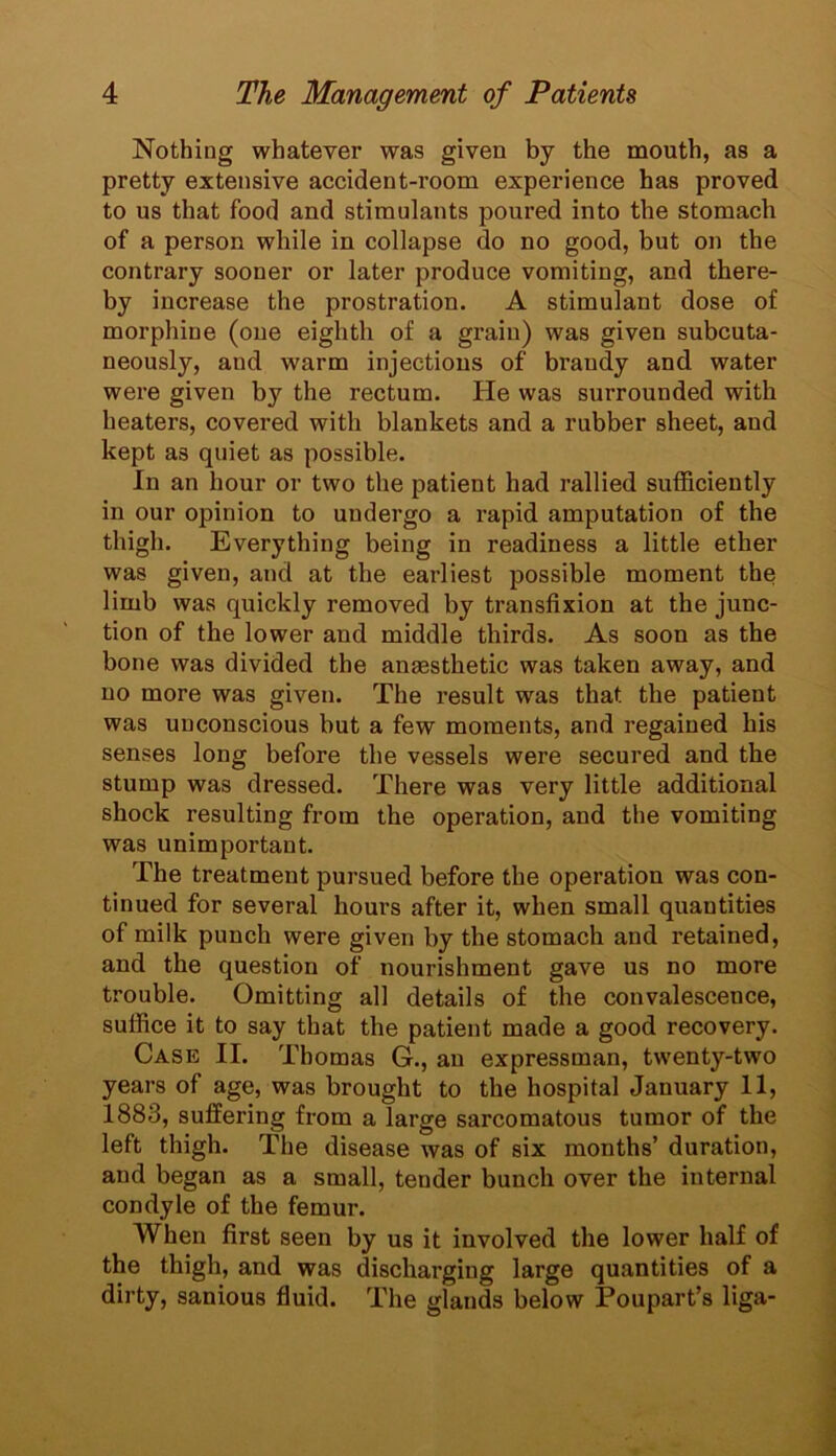 Nothing whatever was given by the mouth, as a pretty extensive accident-room experience has proved to us that food and stimulants poured into the stomach of a person while in collapse do no good, but on the contrary sooner or later produce vomiting, and there- by increase the prostration. A stimulant dose of morphine (one eighth of a grain) was given subcuta- neously, and warm injections of brandy and water were given by the rectum. He was surrounded with heaters, covered with blankets and a rubber sheet, and kept as quiet as possible. In an hour or two the patient had rallied sufficiently in our opinion to undergo a rapid amputation of the thigh. Everything being in readiness a little ether was given, and at the earliest possible moment the limb was quickly removed by transfixion at the junc- tion of the lower and middle thirds. As soon as the bone was divided the anaesthetic was taken away, and no more was given. The result was that the patient was unconscious but a few moments, and regained his senses long before the vessels were secured and the stump was dressed. There was very little additional shock resulting from the operation, and the vomiting was unimportant. The treatment pursued before the operation was con- tinued for several hours after it, when small quantities of milk punch were given by the stomach and retained, and the question of nourishment gave us no more trouble. Omitting all details of the convalescence, suffice it to say that the patient made a good recovery. Case II. Thomas G., an expressman, twenty-two years of age, was brought to the hospital January 11, 1883, suffering from a large sarcomatous tumor of the left thigh. The disease was of six months’ duration, and began as a small, tender bunch over the internal condyle of the femur. When first seen by us it involved the lower half of the thigh, and was discharging large quantities of a dirty, sanious fluid. The glands below Poupart’s liga-