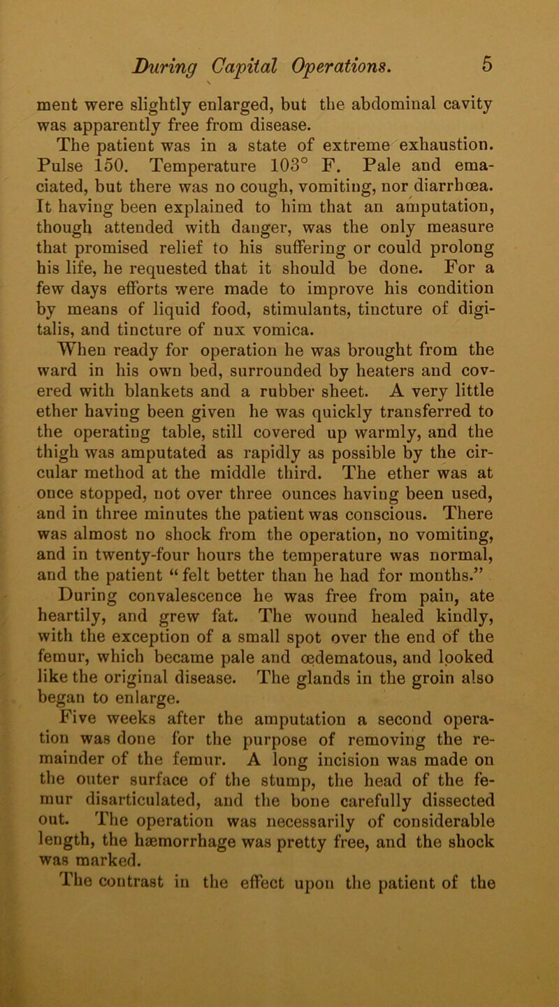 \ ment were slightly enlarged, but the abdominal cavity was apparently free from disease. The patient was in a state of extreme exhaustion. Pulse 150. Temperature 103° F. Pale and ema- ciated, but there was no cough, vomiting, nor diarrhoea. It having been explained to him that an amputation, though attended with danger, was the only measure that promised relief to his suffering or could prolong his life, he requested that it should be done. For a few days efforts were made to improve his condition by means of liquid food, stimulants, tincture of digi- talis, and tincture of nux vomica. When ready for operation he was brought from the ward in his own bed, surrounded by heaters and cov- ered with blankets and a rubber sheet. A very little ether having been given he was quickly transferred to the operating table, still covered up warmly, and the thigh was amputated as rapidly as possible by the cir- cular method at the middle third. The ether was at once stopped, not over three ounces having been used, and in three minutes the patient was conscious. There was almost no shock from the operation, no vomiting, and in twenty-four hours the temperature was normal, and the patient “felt better than he had for months.” During convalescence he was free from pain, ate heartily, and grew fat. The wound healed kindly, with the exception of a small spot over the end of the femur, which became pale and cedematous, and looked like the original disease. The glands in the groin also began to enlarge. Five weeks after the amputation a second opera- tion was done for the purpose of removing the re- mainder of the femur. A long incision was made on the outer surface of the stump, the head of the fe- mur disarticulated, and the bone carefully dissected out. The operation was necessarily of considerable length, the haemorrhage was pretty free, and the shock was marked. The contrast in the effect upon the patient of the