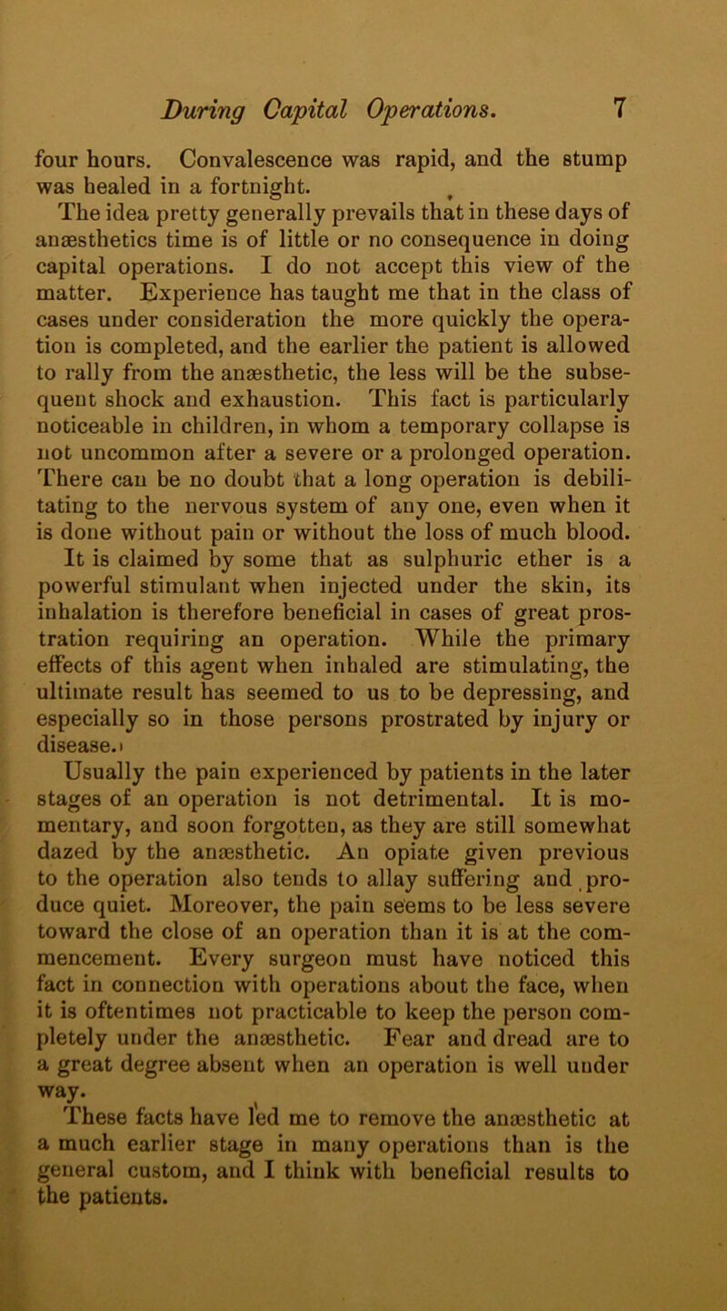 four hours. Convalescence was rapid, and the stump was healed in a fortnight. The idea pretty generally prevails that in these days of anaesthetics time is of little or no consequence in doing capital operations. I do not accept this view of the matter. Experience has taught me that in the class of cases under consideration the more quickly the opera- tion is completed, and the earlier the patient is allowed to rally from the anaesthetic, the less will be the subse- quent shock and exhaustion. This fact is particularly noticeable in children, in whom a temporary collapse is not uncommon after a severe or a prolonged operation. There can be no doubt that a long operation is debili- tating to the nervous system of any one, even when it is done without pain or without the loss of much blood. It is claimed by some that as sulphuric ether is a powerful stimulant when injected under the skin, its inhalation is therefore beneficial in cases of great pros- tration requiring an operation. While the primary effects of this agent when inhaled are stimulating, the ultimate result has seemed to us to be depressing, and especially so in those persons prostrated by injury or disease, i Usually the pain experienced by patients in the later stages of an operation is not detrimental. It is mo- mentary, and soon forgotten, as they are still somewhat dazed by the anaesthetic. An opiate given previous to the operation also tends to allay suffering and pro- duce quiet. Moreover, the pain seems to be less severe toward the close of an operation than it is at the com- mencement. Every surgeon must have noticed this fact in connection with operations about the face, when it is oftentimes not practicable to keep the person com- pletely under the anaesthetic. Fear and dread are to a great degree absent when an operation is well under way. These facts have led me to remove the anaesthetic at a much earlier stage in many operations than is the general custom, and I think with beneficial results to the patients.