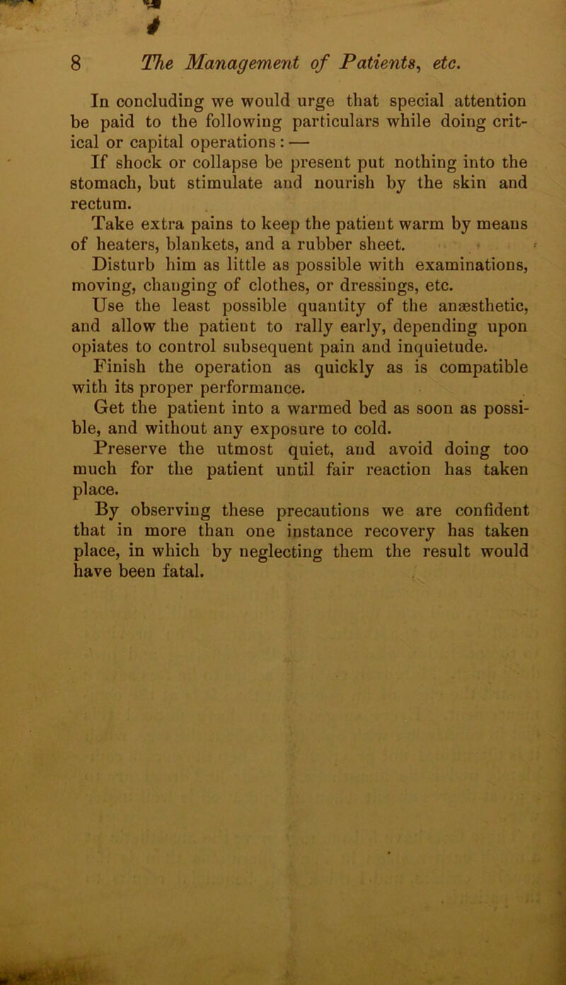 In concluding we would urge that special attention be paid to the following particulars while doing crit- ical or capital operations : — If shock or collapse be present put nothing into the stomach, but stimulate and nourish by the skin and rectum. Take extra pains to keep the patient warm by means of heaters, blankets, and a rubber sheet. Disturb him as little as possible with examinations, moving, changing of clothes, or dressings, etc. Use the least possible quantity of the anaesthetic, and allow the patieut to rally early, depending upon opiates to control subsequent pain and inquietude. Finish the operation as quickly as is compatible with its proper performance. Get the patient into a warmed bed as soon as possi- ble, and without any exposure to cold. Preserve the utmost quiet, and avoid doing too much for the patient until fair reaction has taken place. By observing these precautions we are confident that in more than one instance recovery has taken place, in which by neglecting them the result would have been fatal.