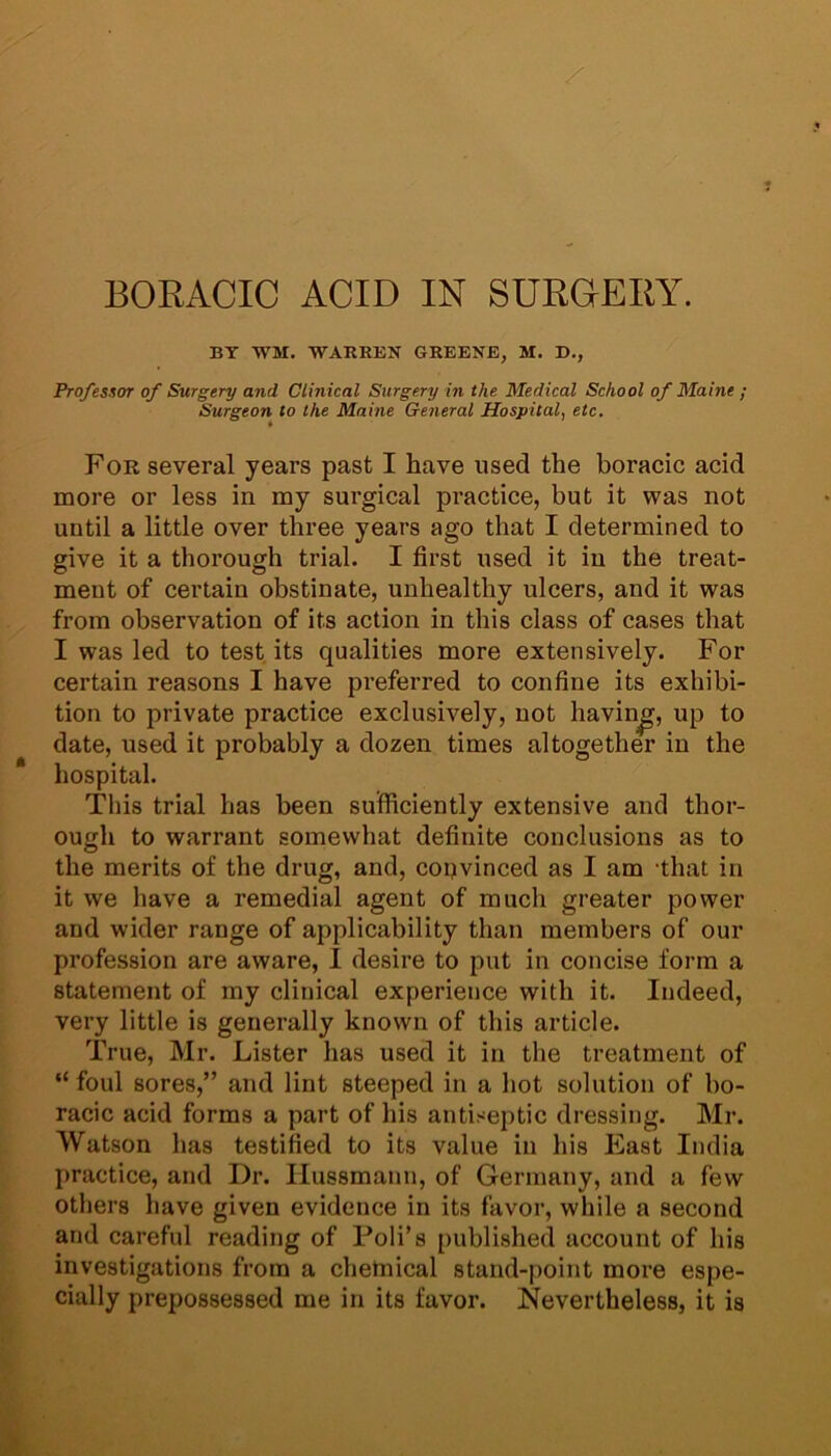 BORACIC ACID IN SURGERY. BY M. WARREN GREENE, SI. D., Professor of Surgery and Clinical Surgery in the Medical School of Maine ; Surgeon to the Maine General Hospital, etc. For several years past I have used the boracic acid more or less in my surgical practice, but it was not until a little over three years ago that I determined to give it a thorough trial. I first used it in the treat- ment of certain obstinate, unhealthy ulcers, and it was from observation of its action in this class of cases that I was led to test its qualities more extensively. For certain reasons I have preferred to confine its exhibi- tion to private practice exclusively, not having, up to date, used it probably a dozen times altogether in the hospital. This trial has been sufficiently extensive and thor- ough to warrant somewhat definite conclusions as to the merits of the drug, and, convinced as I am that in it we have a remedial agent of much greater power and wider range of applicability than members of our profession are aware, I desire to put in concise form a statement of my clinical experience with it. Indeed, very little is generally known of this article. True, Mr. Lister has used it in the treatment of “ foul sores,” and lint steeped in a hot solution of bo- racic acid forms a part of his antiseptic dressing. Mr. Watson has testified to its value in his East India practice, and Dr. Ilussmann, of Germany, and a few others have given evidence in its favor, while a second and careful reading of Fob’s published account of his investigations from a chemical stand-point more espe- cially prepossessed me in its favor. Nevertheless, it is