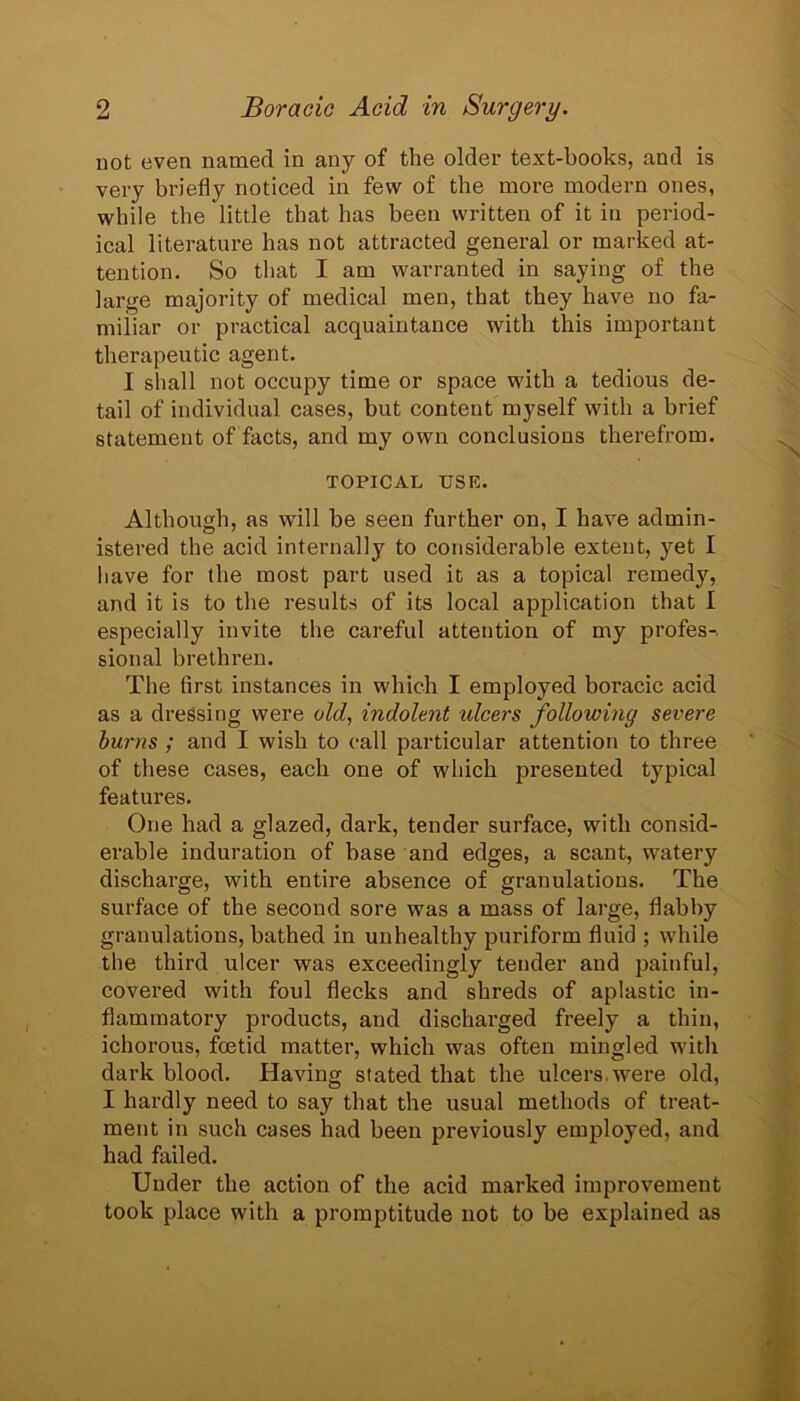 not even named in any of the older text-books, and is very briefly noticed in few of the more modern ones, while the little that has been written of it in period- ical literature has not attracted general or marked at- tention. So that I am warranted in saying of the large majority of medical men, that they have no fa- miliar or practical acquaintance with this important therapeutic agent. I shall not occupy time or space with a tedious de- tail of individual cases, but content myself with a brief statement of facts, and my own conclusions therefrom. TOPICAL USE. Although, as will be seen further on, I have admin- istered the acid internally to considerable extent, yet I have for the most part used it as a topical remedy, and it is to the results of its local application that I especially invite the careful attention of my profes-. sional brethren. The first instances in which I employed boracic acid as a dressing were old, indolent idcers following severe burns ; and I wish to call particular attention to three of these cases, each one of which presented typical features. One had a glazed, dark, tender surface, with consid- erable induration of base and edges, a scant, watery discharge, with entire absence of granulations. The surface of the second sore was a mass of large, flabby granulations, bathed in unhealthy puriform fluid ; while the third ulcer was exceedingly tender and painful, covered with foul flecks and shreds of aplastic in- flammatory products, and discharged freely a thin, ichorous, foetid matter, which was often mingled with dark blood. Having stated that the ulcers, were old, I hardly need to say that the usual methods of treat- ment in such cases had been previously employed, and had failed. Under the action of the acid marked improvement took place with a promptitude not to be explained as