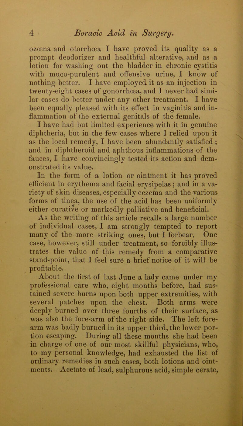 ozoena and otorrhoea I have proved its quality as a prompt deodorizer and healthful alterative, and as a lotion for washing out the bladder in chronic cystitis with muco-purulent and offensive urine, I know of nothing better. I have employed it as an injection in twenty-eight cases of gonorrhoea, and 1 never had simi- lar cases do better under any other treatment. I have been equally pleased with its effect in vaginitis and in- flammation of the external genitals of the female. I have had but limited experience with it in genuine diphtheria, but in the few cases where I relied upon it as the local remedy, I have been abundantly satisfied ; and in diphtheroid and aphthous inflammations of the fauces, I have convincingly tested its action and dem- onstrated its value. In the form of a lotion or ointment it has proved efficient in erythema and facial erysipelas; and in a va- riety of skin diseases, especially eczema and the various forms of tinea, the use of the acid has been uniformly either curative or markedly palliative and beneficial. As the writing of this article recalls a large number of individual cases, I am strongly tempted to report many of the more striking ones, but 1 forbear. One case, however, still under treatment, so forcibly illus- trates the value of this remedy from a comparative stand-point, that 1 feel sure a brief notice of it will be profitable. About the first of last June a lady came under my professional care wrho, eight months before, had sus- tained severe burns upon both upper extremities, with several patches upon the chest. Both arms were deeply burned over three fourths of their surface, as was also the fore-arm of the right side. The left fore- arm was badly burned in its upper third, the lower por- tion escaping. During all these months she had been in charge of one of our most skillful physicians, who, to my personal knowledge, had exhausted the list of ordinary remedies in such cases, both lotions and oint- ments. Acetate of lead, sulphurous acid, simple cerate,