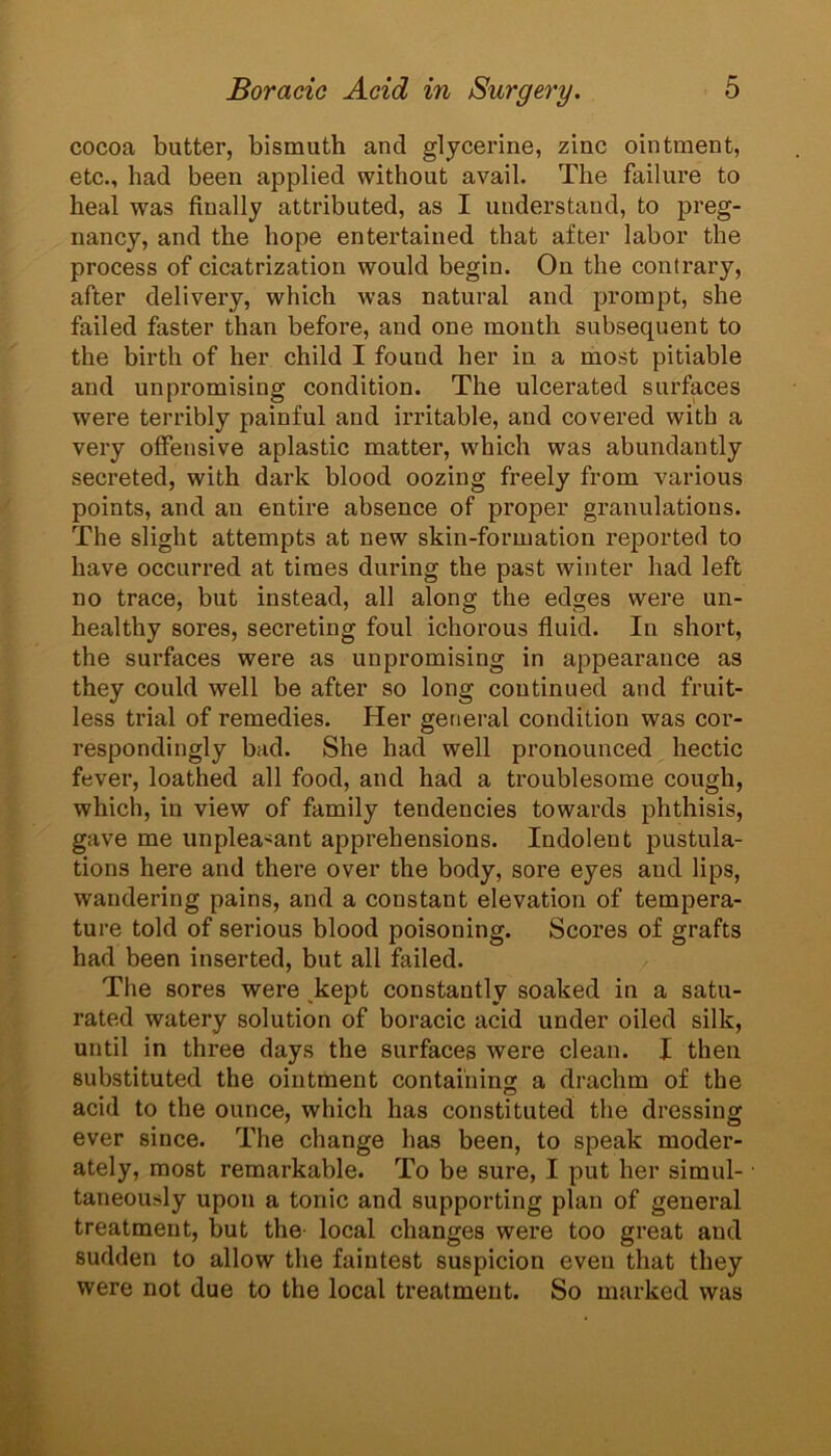 cocoa butter, bismuth and glycerine, zinc ointment, etc., had been applied without avail. The failure to heal was finally attributed, as I understand, to preg- nancy, and the hope entertained that after labor the process of cicatrization would begin. On the contrary, after delivery, which was natural and prompt, she failed faster than before, and one month subsequent to the birth of her child I found her in a most pitiable and unpromising condition. The ulcerated surfaces were terribly painful and irritable, and covered with a very offensive aplastic matter, which was abundantly secreted, with dark blood oozing freely from various points, and an entire absence of proper granulations. The slight attempts at new skin-formation reported to have occurred at times during the past winter had left no trace, but instead, all along the edges were un- healthy sores, secreting foul ichorous fluid. In short, the surfaces were as unpromising in appearance as they could well be after so long continued and fruit- less trial of remedies. Her general condition was cor- respondingly bad. She had well pronounced hectic fever, loathed all food, and had a troublesome cough, which, in view of family tendencies towards phthisis, gave me unpleasant apprehensions. Indolent pustula- tions here and there over the body, sore eyes and lips, wandering pains, and a constant elevation of tempera- ture told of serious blood poisoning. Scores of grafts had been inserted, but all failed. The sores were kept constantly soaked in a satu- rated watery solution of boracic acid under oiled silk, until in three days the surfaces were clean. I then substituted the ointment containing a drachm of the acid to the ounce, which has constituted the dressing ever since. The change has been, to speak moder- ately, most remarkable. To be sure, I put her simul- taneously upon a tonic and supporting plan of general treatment, but the local changes were too great and sudden to allow the faintest suspicion even that they were not due to the local treatment. So marked was