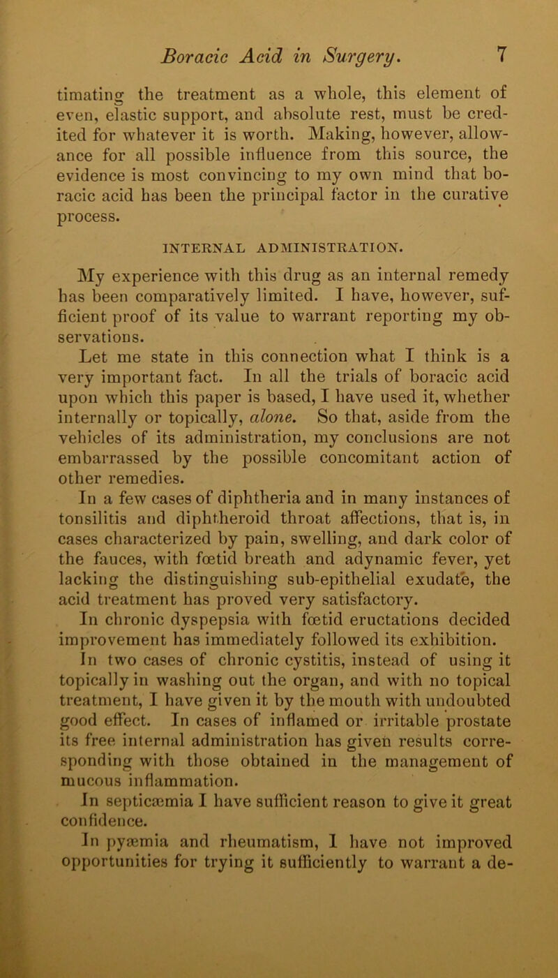 timating the treatment as a whole, this element of even, elastic support, and absolute rest, must be cred- ited for whatever it is worth. Making, however, allow- ance for all possible influence from this source, the evidence is most convincing to my own mind that bo- racic acid has been the principal factor in the curative process. INTERNAL ADMINISTRATION. My experience with this drug as an internal remedy has been comparatively limited. I have, however, suf- ficient proof of its value to warrant reporting my ob- servations. Let me state in this connection what I think is a very important fact. In all the trials of boracic acid upon which this paper is based, I have used it, whether internally or topically, alone. So that, aside from the vehicles of its administration, my conclusions are not embarrassed by the possible concomitant action of other remedies. In a few cases of diphtheria and in many instances of tonsilitis and diphtheroid throat affections, that is, in cases characterized by pain, swelling, and dark color of the fauces, with foetid breath and adynamic fever, yet lacking the distinguishing sub-epithelial exudate, the acid treatment has proved very satisfactory. In chronic dyspepsia with foetid eructations decided improvement has immediately followed its exhibition. In two cases of chronic cystitis, instead of using it topically in washing out the organ, and with no topical treatment, I have given it by the mouth with undoubted good effect. In cases of inflamed or irritable prostate its free internal administration has given results corre- sponding with those obtained in the management of mucous inflammation. In septicaemia I have sufficient reason to give it great confidence. In pyaemia and rheumatism, I have not improved opportunities for trying it sufficiently to warrant a de-