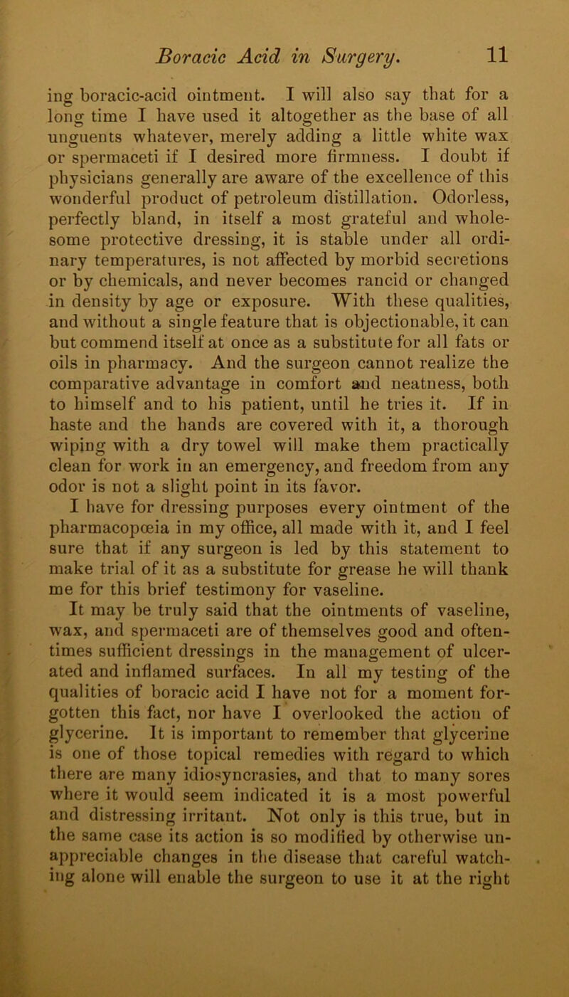 ing boracic-acid ointment. I will also say that for a long time I have used it altogether as the base of all unguents whatever, merely adding a little white wax or spermaceti if I desired more firmness. I doubt if physicians generally are aware of the excellence of this wonderful product of petroleum distillation. Odorless, perfectly bland, in itself a most grateful and whole- some protective dressing, it is stable under all ordi- nary temperatures, is not affected by morbid secretions or by chemicals, and never becomes rancid or changed in density by age or exposure. With these qualities, and without a single feature that is objectionable, it can but commend itself at once as a substitute for all fats or oils in pharmacy. And the surgeon cannot realize the comparative advantage in comfort and neatness, both to himself and to his patient, until he tries it. If in haste and the hands are covered with it, a thorough wiping with a dry towel will make them practically clean for work in an emergency, and freedom from any odor is not a slight point in its favor. I have for dressing purposes every ointment of the pharmacopoeia in my office, all made with it, and I feel sure that if any surgeon is led by this statement to make trial of it as a substitute for grease he will thank me for this brief testimony for vaseline. It may be truly said that the ointments of vaseline, wax, and spermaceti are of themselves good and often- times sufficient dressings in the management of ulcer- ated and inflamed surfaces. In all my testing of the qualities of boracic acid I have not for a moment for- gotten this fact, nor have I overlooked the action of glycerine. It is important to remember that glycerine is one of those topical remedies with regard to which there are many idiosyncrasies, and that to many sores where it would seem indicated it is a most powerful and distressing irritant. Not only is this true, but in the same case its action is so modified by otherwise uu- appreciable changes in the disease that careful watch- ing alone will enable the surgeon to use it at the right