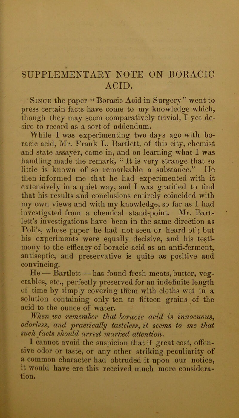 SUPPLEMENTARY NOTE ON BORACIC ACID. Since the paper “ Boracic Acid in Surgery ” went to press certain facts have come to my knowledge which, though they may seem comparatively trivial, I yet de- sire to record as a sort of addendum. While I was experimenting two days ago with bo- racic acid, Mr. Frank L. Bartlett, of this city, chemist and state assayer, came in, and on learning what I was handling made the remark, “ It is very strange that so little is known of so remarkable a substance.” He then informed me that he had experimented with it extensively in a quiet way, and I was gratified to find that his results and conclusions entirely coincided with my own views and with my knowledge, so far as I had investigated from a chemical stand-point. Mr. Bart- lett’s investigations have been in the same direction as Poli’s, whose paper he had not seen or heard of; but his experiments were equally decisive, and his testi- mony to the efficacy of boracic acid as an anti-ferment, antiseptic, and preservative is quite as positive and convincing. He — Bartlett — has found fresh meats, butter, veg- etables, etc., perfectly preserved for an indefinite length of time by simply covering th'em with cloths wet in a solution containing only ten to fifteen grains of the acid to the ounce of water. When we remember that boracic acid is innocuous, odorless, and practically tasteless, it seems to me that such facts should arrest marked attention. 1 cannot avoid the suspicion that if great cost, offen- sive odor or taste, or any other striking peculiarity of a common character had obtruded it upon our notice, it would have ere this received much more considera- tion.