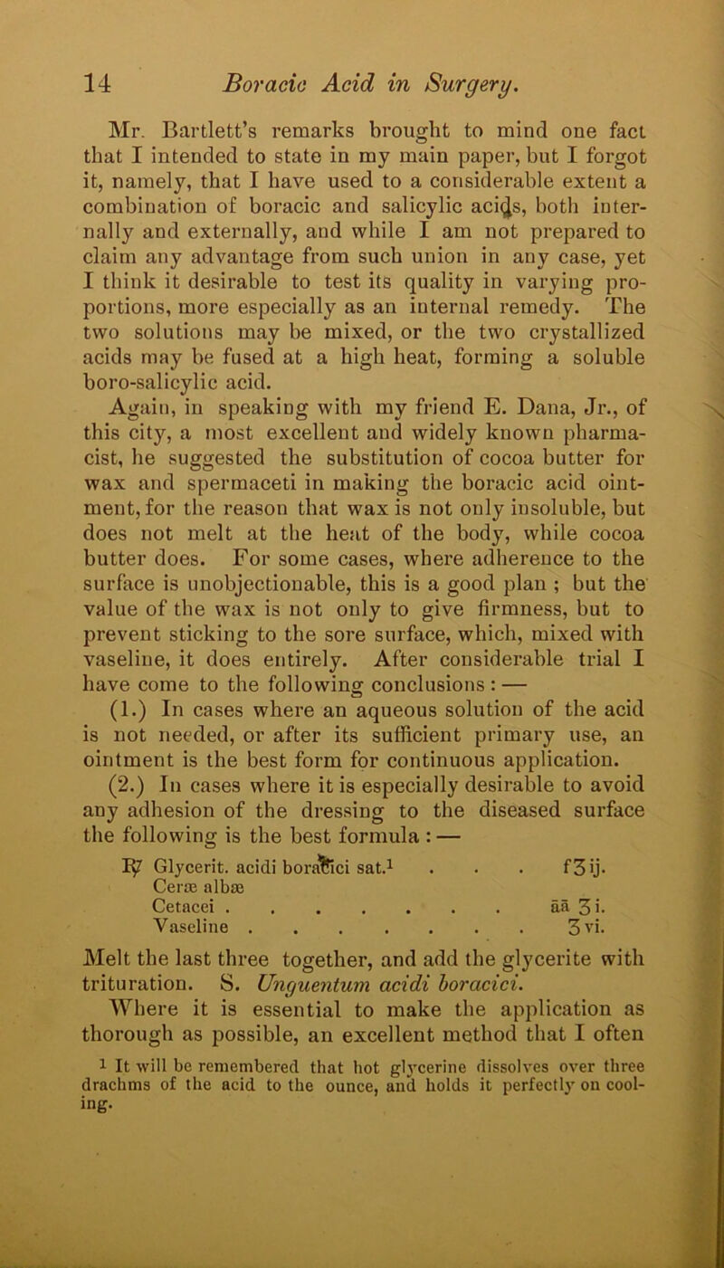 Mr. Bartlett’s remarks brought to mind one fact that I intended to state in my main paper, but I forgot it, namely, that I have used to a considerable extent a combination of boracic and salicylic aci^s, both inter- nally and externally, and while I am not prepared to claim any advantage from such union in any case, yet I think it desirable to test its quality in varying pro- portions, more especially as an internal remedy. The two solutions may be mixed, or the two crystallized acids may be fused at a high heat, forming a soluble boro-salicylic acid. Again, in speaking with my friend E. Dana, Jr., of this city, a most excellent and widely known pharma- cist, he suggested the substitution of cocoa butter for wax and spermaceti in making the boracic acid oint- ment, for the reason that wax is not only insoluble, but does not melt at the heat of the body, while cocoa butter does. For some cases, where adherence to the surface is unobjectionable, this is a good plan ; but the value of the wax is not only to give firmness, but to prevent sticking to the sore surface, which, mixed with vaseline, it does entirely. After considerable trial I have come to the following conclusions : — (1.) In cases where an aqueous solution of the acid is not needed, or after its sufficient primary use, an ointment is the best form for continuous application. (2.) In cases where it is especially desirable to avoid any adhesion of the dressing to the diseased surface the following is the best formula : — Glycerit. acidi boraSici sat.1 . . . f 3 ij- Cerm albse Cetacei aa 3 '• Vaseline 3vi. Melt the last three together, and add the glycerite with trituration. S. Unguentum acidi boracici. Where it is essential to make the application as thorough as possible, an excellent method that I often 1 It will be remembered that hot glycerine dissolves over three drachms of the acid to the ounce, anil holds it perfectly on cool- ing.