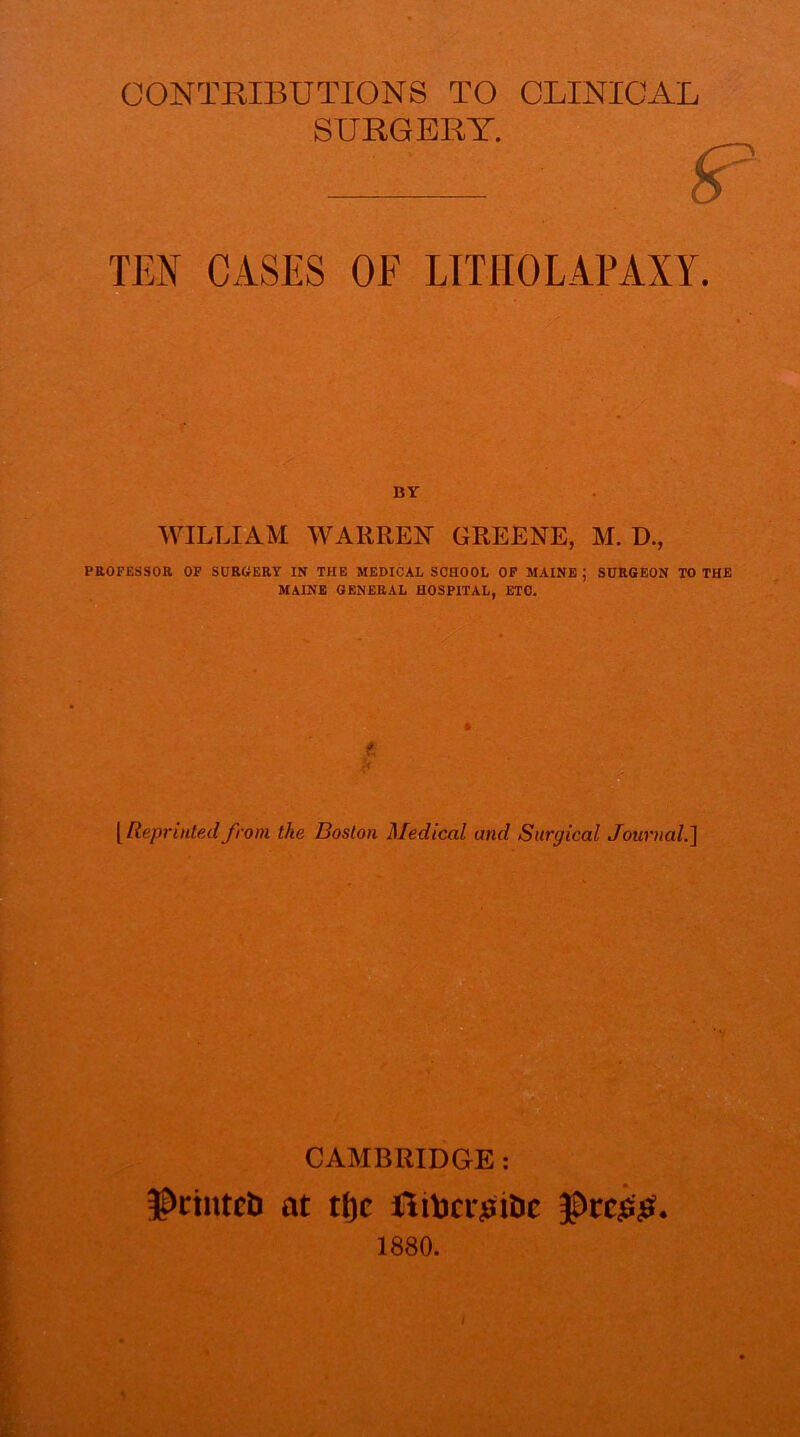 CONTRIBUTIONS TO CLINICAL SURGERY. ^ TEN CASES OF LTTHOLAPAXY. WILLIAM WAKEEN GEEENE, M. D., PEOFESSOa OF SOBCfERY IN THE MEDICAL SCHOOL OP MAINE ; SURGEON TO THE MAINE GENERAL HOSPITAL, ETC. t. [ReprinteAlfrom the Boston Medical and Surgical Journal.'] CAMBRIDGE: 5^ctntcb at tt)c 1880.