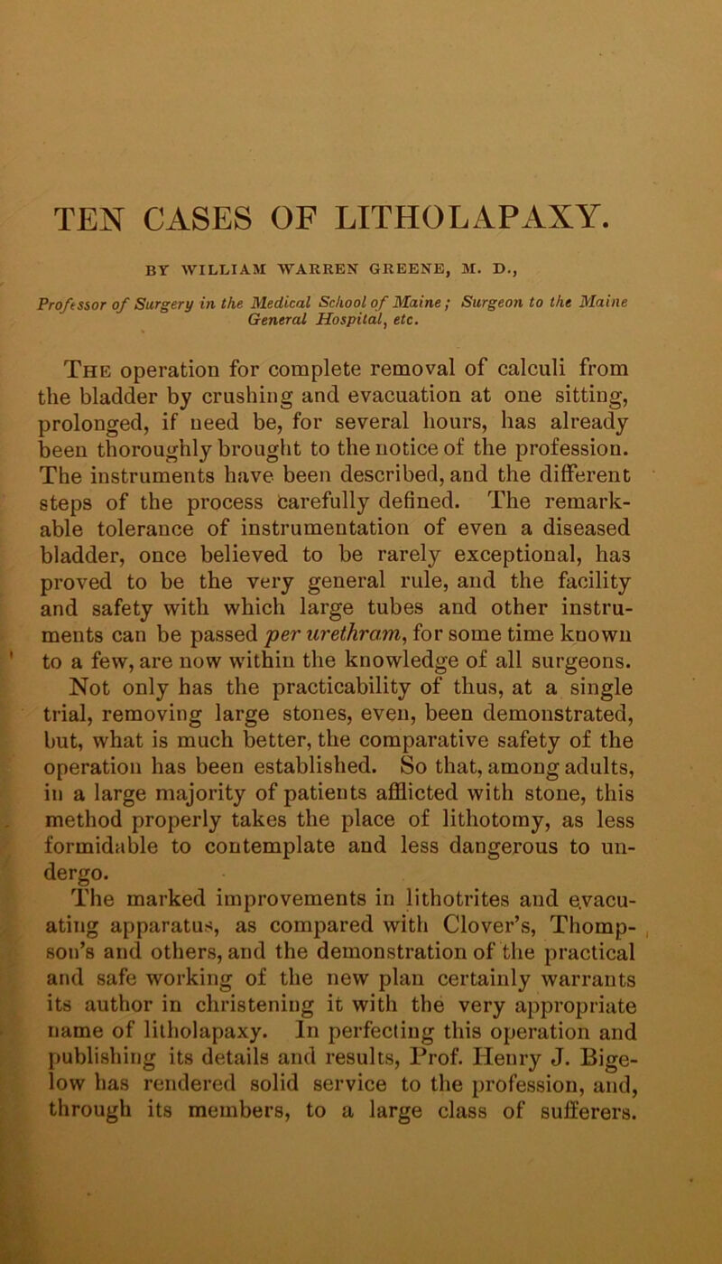 TEN CASES OF LITHOLAPAXY. BY WILLIAM WARREN GREENE, M. D., Professor of Surgery in the Medical School of Maine ; Surgeon to the Maine General Hospital, etc. The operation for complete removal of calculi from the bladder by crushing and evacuation at one sitting, prolonged, if need be, for several hours, has already been thoroughly brought to the notice of the profession. The instruments have been described, and the different steps of the process fcarefully defined. The remark- able tolerance of instrumentation of even a diseased bladder, once believed to be rarely exceptional, has proved to be the very general rule, and the facility and safety with which large tubes and other instru- ments can be passed per urethrom, for some time known to a few, are now within the knowledge of all surgeons. Not only has the practicability of thus, at a single trial, removing large stones, even, been demonstrated, but, what is much better, the comparative safety of the operation has been established. So that, among adults, in a large majority of patients afflicted with stone, this method properly takes the place of lithotomy, as less formidable to contemplate and less dangerous to un- dergo. The marked improvements in lithotrites and evacu- ating apparatus, as compared with Clover’s, Thomp- , son’s and others, and the demonstration of the practical and safe working of the new plan certainly warrants its author in christening it with the very appropriate name of lilholapaxy. In perfecting this operation and publishing its details and results. Prof. Henry J. Bige- low has rendered solid service to the profession, and, through its members, to a large class of sufferers.