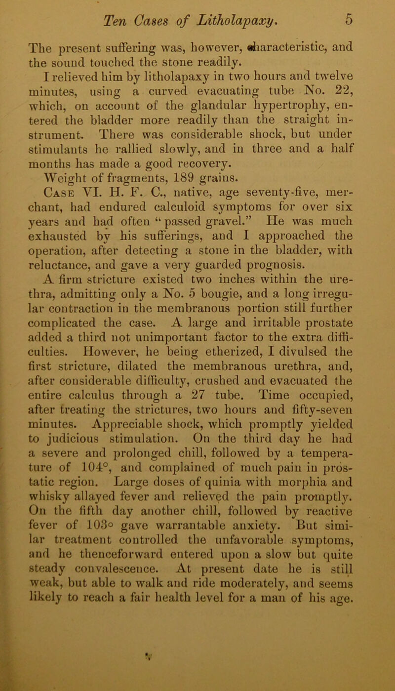 The present suffering was, however, eiiaracteristic, and the sound touched the stone readily. I relieved him by litholapaxy in two hours and twelve minutes, using a curved evacuating tube No. 22, which, on account of the glandular hypertrophy, en- tered the bladder more readily than the straight in- strument. There was considerable shock, but under stimulants he rallied slowly, and in three and a half months has made a good recovery. Weight of fragments, 189 grains. Case VI. H. F. C., native, age seventy-five, mer- chant, had endured calculoid symptoms for over six years and had often “ passed gravel.” Fie was much exhausted by his sufferings, and I approached the operation, after detecting a stone in the bladder, with reluctance, and gave a very guarded prognosis. A firm stricture existed two inches within the ure- thra, admitting only a No. 5 bougie, and a long irregu- lar contraction in the membranous portion still further complicated the case. A large and irritable prostate added a third not unimportant factor to the extra diffi- culties. However, he being etherized, I divulsed the first stricture, dilated the membranous urethra, and, after considerable difficulty, crushed and evacuated the entire calculus through a 27 tube. Time occupied, after treating the strictures, two hours and fifty-seven minutes. Appreciable shock, which promptly yielded to judicious stimulation. On the third day he had a severe and prolonged chill, followed by a tempera- ture of 104°, and complained of much pain in pros- tatic region. Large doses of quinia with morphia and whisky allayed fever and relieved the pain promptly. On the fifth day another chill, followed by reactive fever of 103° gave warrantable anxiety. But simi- lar treatment controlled the unfavorable symptoms, and he thenceforward entered upon a slow but quite steady convalescence. At present date he is still weak, but able to walk and ride moderately, and seems likely to reach a fair health level for a man of his age.