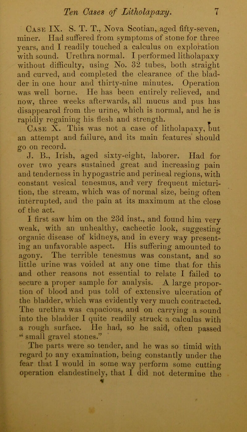 Case IX. S. T. T., Nova Scotian, aged fifty-seven, miner. Had suffered from symptoms of stone for three years, and I readily touched a calculus on exploration with sound. Urethra normal. I performed litholapaxy without difficulty, using No. 32 tubes, both straight and curved, and completed the clearance of the blad- der in one hour and thirty-nine minutes. Operation was well borne. He has been entirely relieved, and now, three weeks afterwards, all mucus and pus has disappeared from the urine, which is normal, and he is rapidly regaining his flesh and strength. ^ Case X. This was not a case of litholapaxy, but an attempt and failure, and its main features should go on record. J. B., Irish, aged sixty-eight, laborer. Had for over two years sustained great and increasing pain and tenderness in hypogastric and perineal regions, with constant vesical tenesmus, and very frequent micturi- tion, the stream, which was of normal size, being often interrupted, and the pain at its maximum at the close of tlie act. I first saw him on the 23d inst., and found him very weak, with an unhealthy, cachectic look, suggesting organic disease of kidneys, and in every way present- ing an unfavorable aspect. His suffering amounted to agony. The terrible tenesmus was constant, and so little urine was voided at any one time that for this and other reasons not essential to relate I failed to secure a proper sample for analysis. A large proi:)or- tion of blood and pus told of extensive ulceration of the bladder, which was evidently very much contracted. The urethra was capacious, and on carrying a sound into the bladder I quite readily struck a calculus with a rough surface. He had, so he said, often passed “ small gravel stones.” The parts were so tender, and he was so timid with regard to any examination, being constantly under the fear that I would in some way perform some cutting operation clandestinely, that I did not determine the If f ■■