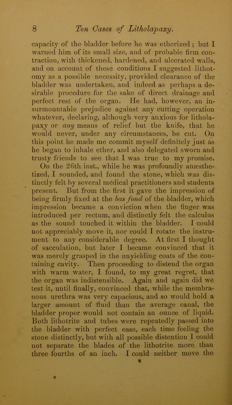 capacity of the bladder before he was etherized ; but I warned him of its small size, and of probable firm con- traction, with thickened, hardened, and ulcerated walls, and on account of these conditions I suggested lithot- omy as a possible necessity, provided clearance of the bladder was undertaken, and indeed as perhaps a de- sirable procedure for the sake of direct drainage and perfect rest of the organ. He had, however, an in- surmountable prejudice against any cutting operation whatever, declaring, although very anxious for lithola- paxy or any means of relief but the knife, that he would never, under any circumstances, be cut. On this point he made me commit myself definitely just as he began to inhale ether, and also delegated sworn and trusty friends to see that I was true to my promise. On the 26th inst., while he was profoundly anaisthe- tized, I sounded, and found the stone, which was dis- tinctly felt by several mbdical practitioners and students jjresent. But from the first it gave the impression of being firmly fixed at the bas fond of the bladder, which impression became a conviction when the finger was introduced per rectum, and distinctly felt the calculus as the sound touched it within the bladder. I could not appreciably move it, nor could I rotate the instru- ment to any considerable degree. At first I thought of sacculation, but later I became convinced that it was merely grasped in the unyielding coats of the con- taining cavity. Then proceeding to distend the organ with warm water, I found, to my great regret, that the organ was indistensible. Again and again did we test it, until finally, convinced that, while the membra- nous urethra was very capacious, and so would hold a lai’ger amount of fluid than the average canal, the bladder proper would not contain an ounce of liquid. Both lithotrite and tubes were repeatedly passed into the bladder with perfect ease, each time feeling the stone distinctly, but with all possible distention I could not separate the blades of the lithotrite more than three fourths of an inch. I could neither move the