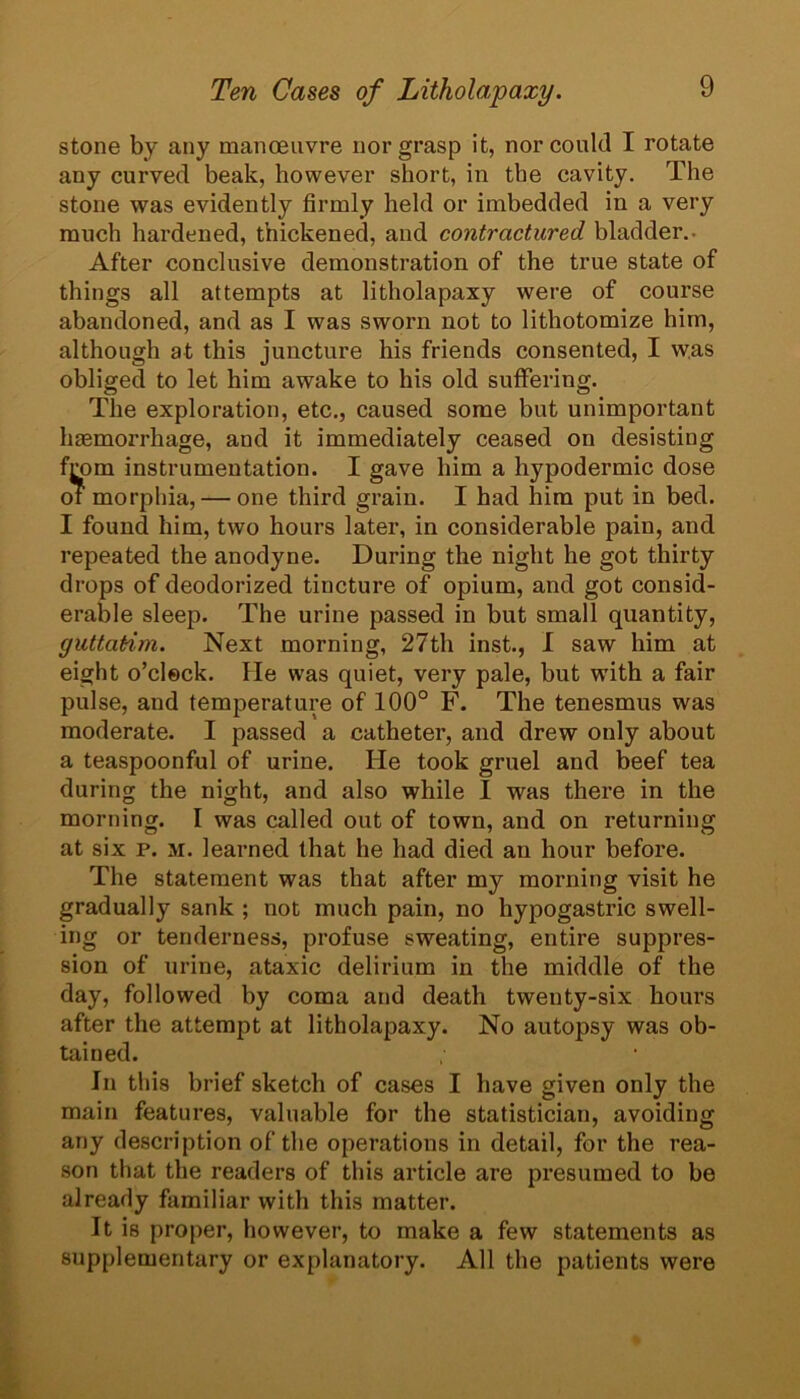 stone by any manoeuvre nor grasp it, nor could I rotate any curved beak, however short, in the cavity. The stone was evidently firmly held or imbedded in a very much hardened, thickened, and contractured bladder,. After conclusive demonstration of the true state of things all attempts at litholapaxy were of course abandoned, and as I was sworn not to lithotomize him, although at this juncture his friends consented, I w.as obliged to let him awake to his old suffering. The exploration, etc., caused some but unimportant haemorrhage, and it immediately ceased on desisting from instrumentation. I gave him a hypodermic dose of morphia, — one third grain. I had him put in bed. I found him, two hours later, in considerable pain, and repeated the anodyne. During the night he got thirty drops of deodorized tincture of opium, and got consid- erable sleep. The urine passed in but small quantity, guttatim. Next morning, 27th inst., I saw him at eight o’clock. He was quiet, very pale, but with a fair pulse, and temperature of 100° F. The tenesmus was moderate. I passed a catheter, and drew only about a teaspoonful of urine. He took gruel and beef tea during the night, and also while I was there in the morning. I was called out of town, and on returning at six p. M. learned that he had died an hour before. The statement was that after my morning visit he gradually sank ; not much pain, no hypogastric swell- ing or tenderness, profuse sweating, entire suppres- sion of urine, ataxic delirium in the middle of the day, followed by coma and death twenty-six hours after the attempt at litholapaxy. No autopsy was ob- tained. In tliis brief sketch of cases I have given only the main features, valuable for the statistician, avoiding any description of the operations in detail, for the rea- son that the readers of this article are presumed to be already familiar with this matter. It is pro[)er, however, to make a few statements as supplementary or explanatory. All the patients were