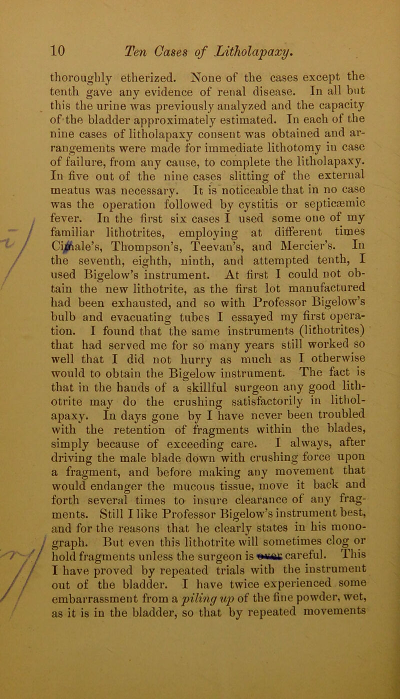 thorouglily etherized. None of the cases except the tenth gave any evidence of renal disease. In all but this the urine was previously analyzed and the capacity of the bladder approximately estimated. In each of the nine cases of litholapaxy consent was obtained and ar- rangements were made for immediate lithotoniy in case of failure, from any cause, to complete the litholapaxy. In five out of the nine cases slitting of the external meatus was necessary. It is noticeable that in no case was the operation followed by cystitis or septicjemic fever. In the first six cases I used some one of my familiar lithotrites, employing at different times Ci^ale’s, Thompson’s, Teevan’s, and Mercier’s. In the seventh, eighth, ninth, and attempted tenth, I used Bigelow’s instrument. At first I could not ob- tain the new lithotrite, as the first lot manufactured had been exhausted, and so with Professor Bigelow’s bulb and evacuating tubes I essayed my first opera- tion. I found that the same instruments (lithotrites) that had served me for so many years still worked so well that I did not hurry as much as I otherwise would to obtain the Bigelow instrument. The fact is that in the hands of a skillful surgeon any good lith- otrite may do the crushing satisfactorily in lithol- apaxy. In days gone by I have never been troubled with the retention of fragments within the blades, simply because of exceeding care. I always, after driving the male blade down with crushing force upon a fragment, and before making any movement that would endanger the mucous tissue, move it back and forth several times to insure clearance of any frag- ments. Still I like Professor Bigelow’s instrument best, and for the reasons that he clearly states in his mono- graph. But even this lithotrite will sometimes clog or hold fragments unless the surgeon is ^iraa: careful. This I have proved by repeated trials with the instrument out of the bladder. I have twice experienced some embarrassment from a piling up of the fine powder, wet, as it is in the bladder, so that by repeated movements