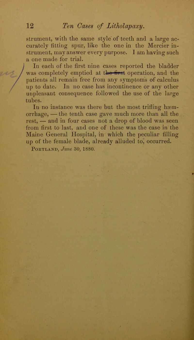 strument, with the same style' of teeth and a large ac- curately fitting spur, like the one in the Mercier in- strument, may answer every purpose. I am having such a one made for trial. In each of the first nine cases reported the bladder was completely emptied at the first operation, and the patients all remain free from any symptoms of calculus up to date. In no case has incontinence or any other unpleasant consequence followed the use of the large tubes. In no instance was there but the most trifling hasm- orrhage, — the tenth case gave much more than all the rest, — and in four cases not a drop of blood was seen from first to last, and one of these was the case in the Maine General Hospital, in which the peculiar filling up of the female blade, already alluded toj occurred. Portland, June 30, 1880.