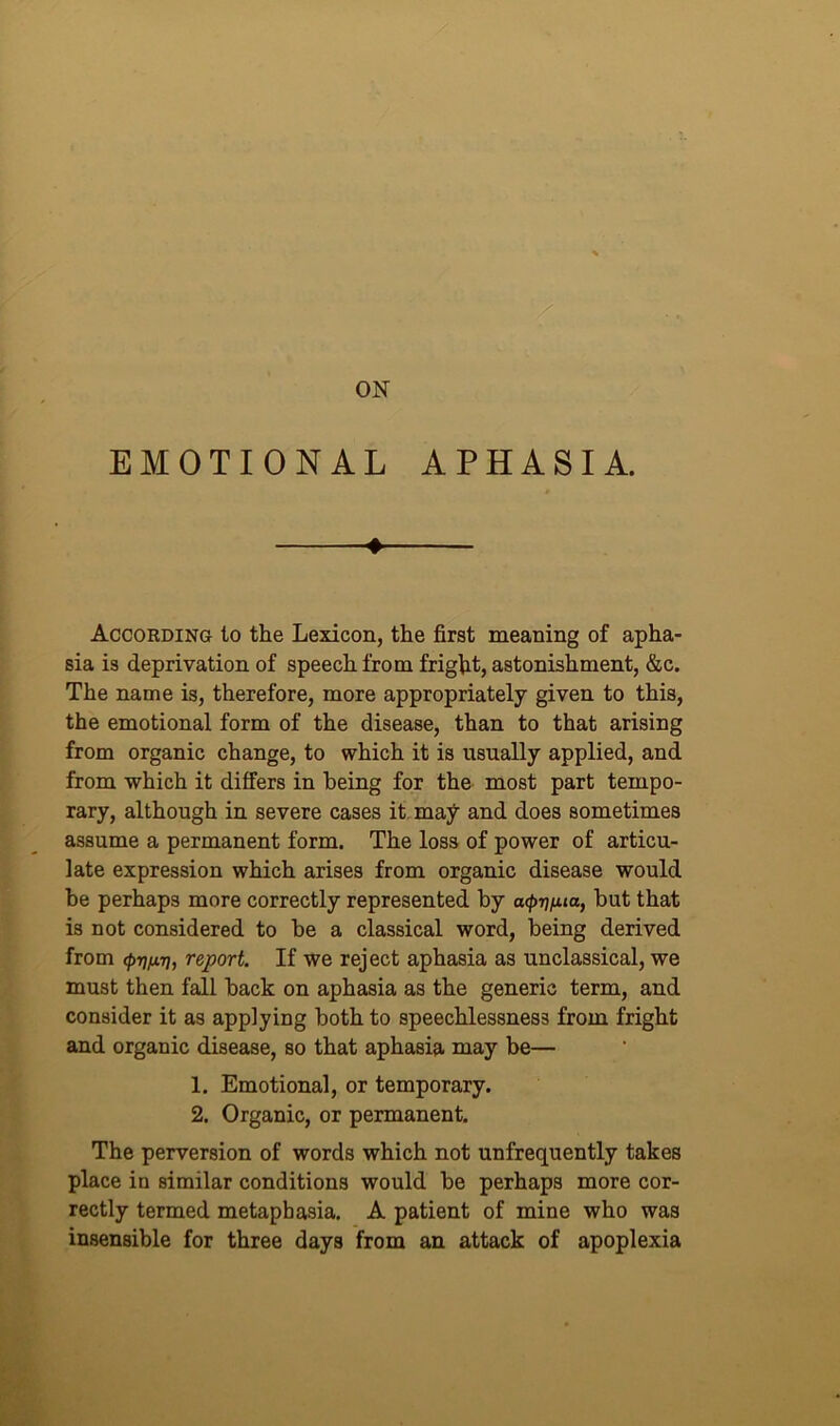 ON EMOTIONAL APHASIA. 4 According to the Lexicon, the first meaning of apha- sia is deprivation of speech from fright, astonishment, &c. The name is, therefore, more appropriately given to this, the emotional form of the disease, than to that arising from organic change, to which it is usually applied, and from which it differs in being for the most part tempo- rary, although in severe cases it may and does sometimes assume a permanent form. The loss of power of articu- late expression which arises from organic disease would be perhaps more correctly represented by acp^fua, but that is not considered to be a classical word, being derived from <£>77/477, report. If we reject aphasia as unclassical, we must then fall back on aphasia as the generic term, and consider it as applying both to speechlessnes3 from fright and organic disease, so that aphasia may be— 1. Emotional, or temporary. 2. Organic, or permanent. The perversion of words which not unfrequently takes place in similar conditions would be perhaps more cor- rectly termed metapbasia. A patient of mine who was insensible for three days from an attack of apoplexia