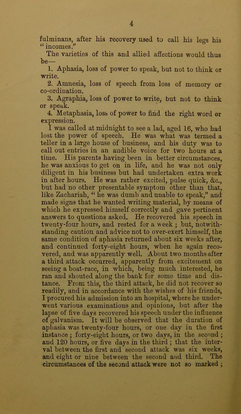 fulminans, after hia recovery used to call his legs his “ incomes.” The varieties of this and allied affections would thus he— 1. Aphasia, loss of power to speak, but not to think or write. 2. Amnesia, loss of speech from loss of memory or co-ordination. 3. Agraphia, loss of power to write, but not to think or speak. 4. Metaphasia, loss of power to find the right word or expression. I was called at midnight to see a lad, aged 16, who had lost the power of speech. He was what was termed a teller in a laTge house of business, and his duty was to call out entries in an audible voice for two hours at a time. His parents having been in better circumstances, he was anxious to get on in life, and he was not only diligent in his business but had undertaken extra work in after hours. He was rather excited, pulse quick, &c., but had no other presentable symptom other than that, like Zachariah, “ he was dumb and unable to speak,” and made signs that he wanted writing material, by means of which he expressed himself correctly and gave pertinent answers to questions asked. He recovered his speech in twenty-four hours, and rested for a w eek ; but, notwith- standing caution and advice not to over-exert himself, the same condition of aphasia returned about six weeks after, and continued forty-eight hours, when he again reco- vered, and was apparently well. About two months after a third attack occurred, apparently from excitement on seeing a boat-race, in which, being much interested, he ran and shouted along the bank for some time and dis- tance. From this, the third attack, he did not recover so readily, and in accordance with the wishes of his friends, I procured his admission into an hospital, where he under- went various examinations and opinions, but after the lapse of five days recovered his speech under the influence of galvanism. It will be observed that the duration of aphasia was twenty-four hours, or one day in the first instance ; forty-eight hours, or two days, in the second ; and 120 hours, or five days in the third ; that the inter- val between the first and second attack was six weeks, and eight or nine between the second and third. The circumstances of the second attack were not so marked ;