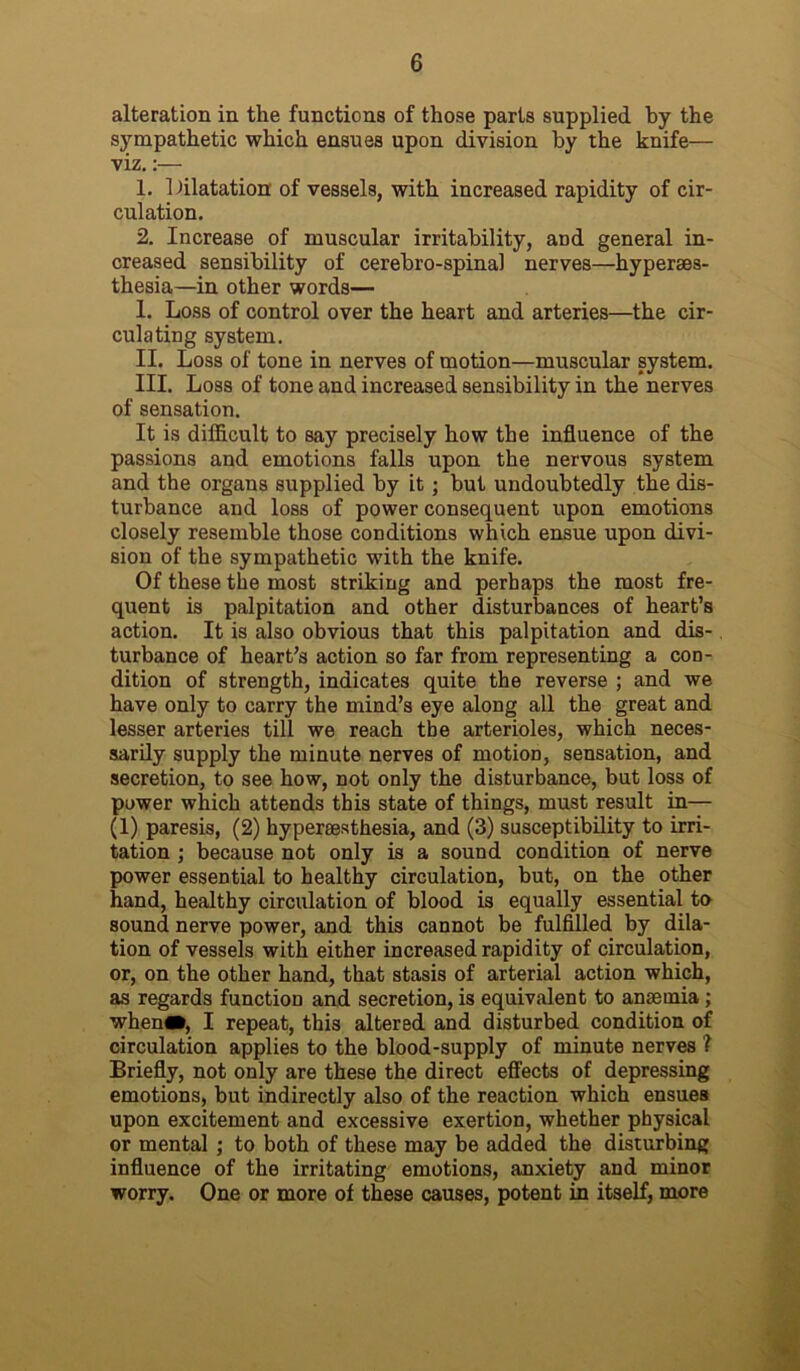 alteration in the functions of those parts supplied by the sympathetic which ensues upon division by the knife— viz.:— 1. 1 dilatation of vessels, with increased rapidity of cir- culation. 2. Increase of muscular irritability, and general in- creased sensibility of cerebro-spinal nerves—hyperses- thesia—in other words— I. Loss of control over the heart and arteries—the cir- culating system. II. Loss of tone in nerves of motion—muscular system. III. Loss of tone and increased sensibility in the nerves of sensation. It is difficult to say precisely how the influence of the passions and emotions falls upon the nervous system and the organs supplied by it; but undoubtedly the dis- turbance and loss of power consequent upon emotions closely resemble those conditions which ensue upon divi- sion of the sympathetic with the knife. Of these the most striking and perhaps the most fre- quent is palpitation and other disturbances of heart’s action. It is also obvious that this palpitation and dis- turbance of heart’s action so far from representing a con- dition of strength, indicates quite the reverse ; and we have only to carry the mind’s eye along all the great and lesser arteries till we reach tbe arterioles, which neces- sarily supply the minute nerves of motion, sensation, and secretion, to see how, not only the disturbance, but loss of power which attends this state of things, must result in— (1) paresis, (2) hyperaesthesia, and (3) susceptibility to irri- tation ; because not only is a sound condition of nerve power essential to healthy circulation, but, on the other hand, healthy circulation of blood is equally essential to sound nerve power, and this cannot be fulfilled by dila- tion of vessels with either increased rapidity of circulation, or, on the other hand, that stasis of arterial action which, as regards function and secretion, is equivalent to anaemia; when«, I repeat, this altered and disturbed condition of circulation applies to the blood-supply of minute nerves ? Briefly, not only are these the direct effects of depressing emotions, but indirectly also of the reaction which ensues upon excitement and excessive exertion, whether physical or mental ; to both of these may be added the disturbing influence of the irritating emotions, anxiety and minor worry. One or more of these causes, potent in itself, more