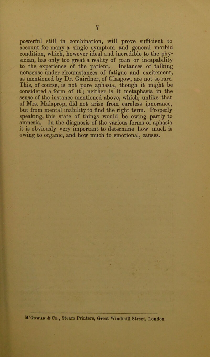 powerful still in combination, will prove sufficient to account for many a single symptom and general morbid condition, which, however ideal and incredible to the phy- sician, has only too great a reality of pain or incapability to the experience of the patient. Instances of talking nonsense under circumstances of fatigue and excitement, as mentioned by Dr. Gairdner, of Glasgow, are not so rare. This, of course, is not pure aphasia, though it might be considered a form of it; neither is it metaphasia in the sense of the instance mentioned above, which, unlike that of Mrs. Malaprop, did not arise from careless ignorance, but from mental inability to find the right term. Properly speaking, this state of things would be owing partly to amnesia. In the diagnosis of the various forms of aphasia it is obviously very important to determine how much is owing to organic, and how much to emotional, causes. M'Gowah (Si Co., Steam Printers, Great Windmill Street, London.