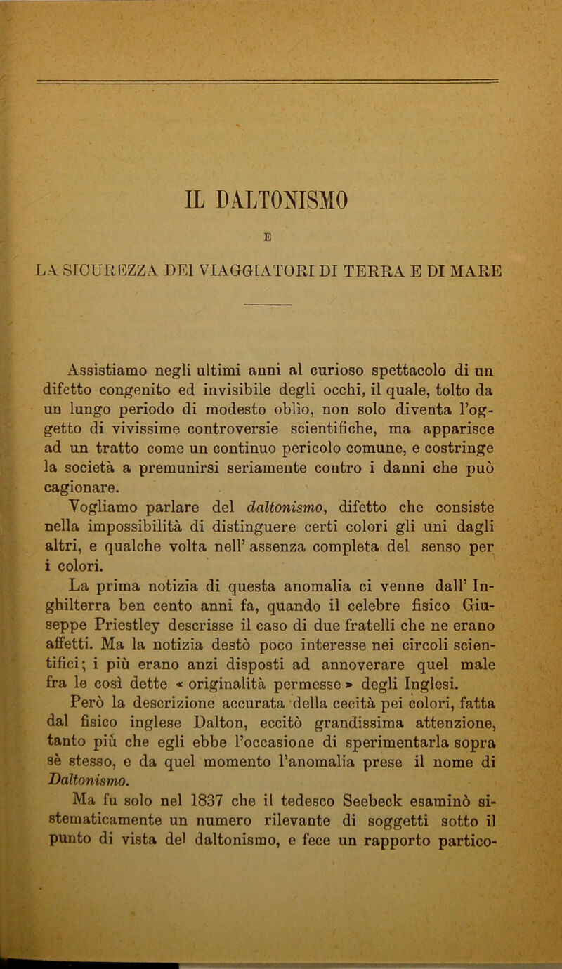 E LA. SICUREZZA BEI VIAGGIATORI DI TERRA E DI MARE Assistiamo negli ultimi anni al curioso spettacolo di un difetto congenito ed invisibile degli occhi, il quale, tolto da un lungo periodo di modesto oblìo, non solo diventa l’og- getto di vivissime controversie scientifiche, ma apparisce ad un tratto come un continuo pericolo comune, e costringe la società a premunirsi seriamente contro i danni che può cagionare. Vogliamo parlare del daltonismo, difetto che consiste nella impossibilità di distinguere certi colori gli uni dagli altri, e qualche volta nell’ assenza completa del senso per i colori. La prima notizia di questa anomalia ci venne dall’ In- ghilterra ben cento anni fa, quando il celebre fisico Giu- seppe Priestley descrisse il caso di due fratelli che ne erano affetti. Ma la notizia destò poco interesse nei circoli scien- tifici; i più erano anzi disposti ad annoverare quel male fra le così dette « originalità permesse > degli Inglesi. Però la descrizione accurata della cecità pei colori, fatta dal fisico inglese Dalton, eccitò grandissima attenzione, tanto più che egli ebbe l’occasione di sperimentarla sopra sè stesso, e da quel momento l’anomalia prese il nome di Daltonismo. Ma fu solo nel 1837 che il tedesco Seebeck esaminò si- stematicamente un numero rilevante di soggetti sotto il punto di vista del daltonismo, e fece un rapporto partico-