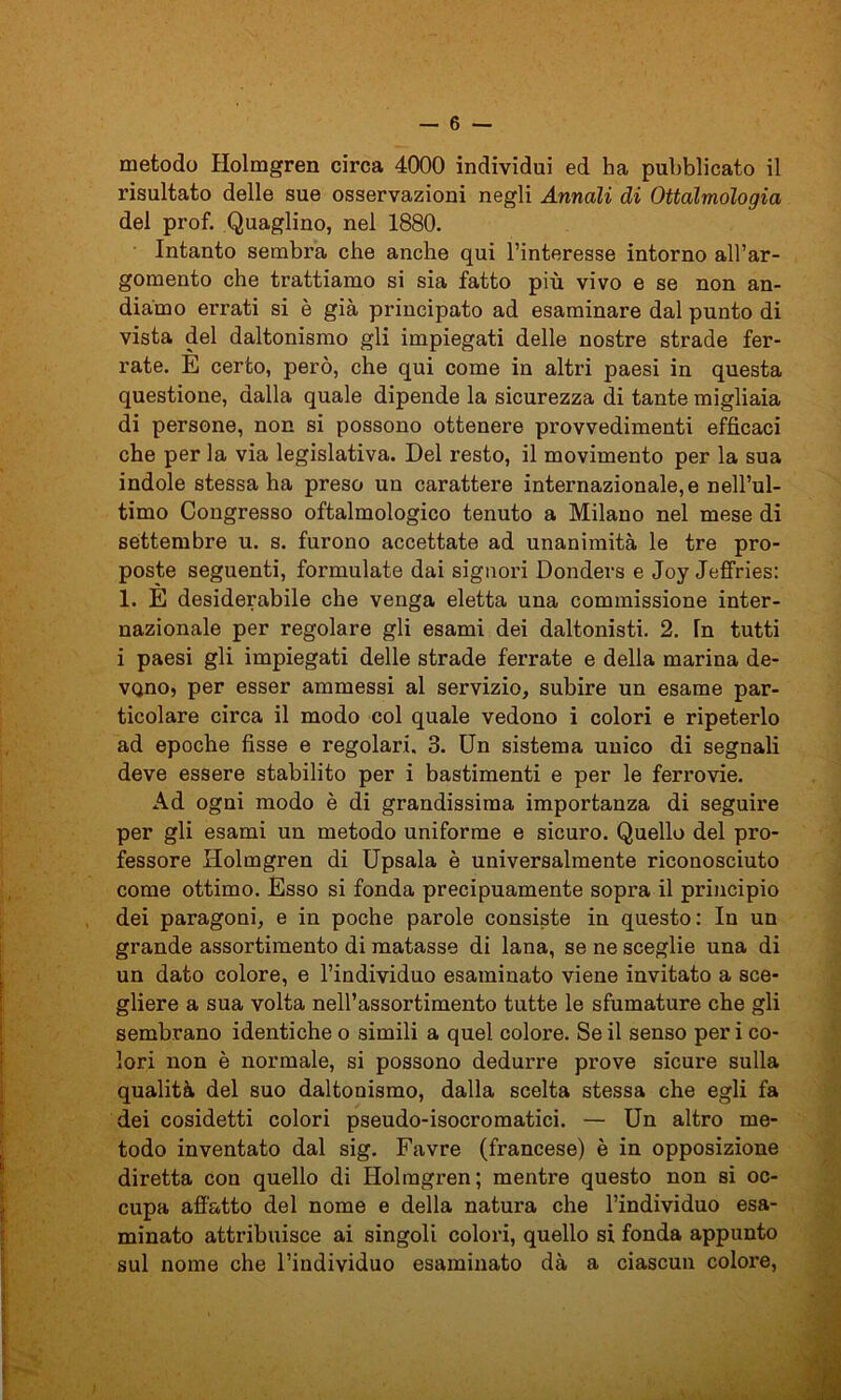 metodo Holmgren circa 4000 individui ed ha pubblicato il risultato delle sue osservazioni negli Annali di Oftalmologia del prof. Quaglino, nel 1880. Intanto sembra che anche qui l’interesse intorno all’ar- gomento che trattiamo si sia fatto più vivo e se non an- diamo errati si è già principato ad esaminare dal punto di vista del daltonismo gli impiegati delle nostre strade fer- rate. E certo, però, che qui come in altri paesi in questa questione, dalla quale dipende la sicurezza di tante migliaia di persone, non si possono ottenere provvedimenti efficaci che per la via legislativa. Del resto, il movimento per la sua indole stessa ha preso un carattere internazionale, e nell’ul- timo Congresso oftalmologico tenuto a Milano nel mese di settembre u. s. furono accettate ad unanimità le tre pro- poste seguenti, formulate dai signori Donders e Joy Jeffries: 1. È desiderabile che venga eletta una commissione inter- nazionale per regolare gli esami dei daltonisti. 2. In tutti i paesi gli impiegati delle strade ferrate e della marina de- vono, per esser ammessi al servizio, subire un esame par- ticolare circa il modo col quale vedono i colori e ripeterlo ad epoche fisse e regolari. 3. Un sistema unico di segnali deve essere stabilito per i bastimenti e per le ferrovie. Ad ogni modo è di grandissima importanza di seguire per gli esami un metodo uniforme e sicuro. Quello del pro- fessore Holmgren di Upsala è universalmente riconosciuto come ottimo. Esso si fonda precipuamente sopra il principio dei paragoni, e in poche parole consiste in questo: In un grande assortimento di matasse di lana, se ne sceglie una di un dato colore, e l’individuo esaminato viene invitato a sce- gliere a sua volta nell’assortimento tutte le sfumature che gli sembrano identiche o simili a quel colore. Se il senso per i co- lori non è normale, si possono dedurre prove sicure sulla qualità del suo daltonismo, dalla scelta stessa che egli fa dei cosidetti colori pseudo-isocromatici. — Un altro me- todo inventato dal sig. Favre (francese) è in opposizione diretta con quello di Holmgren; mentre questo non si oc- cupa affatto del nome e della natura che l’individuo esa- minato attribuisce ai singoli colori, quello si fonda appunto sul nome che l’individuo esaminato dà a ciascun colore,