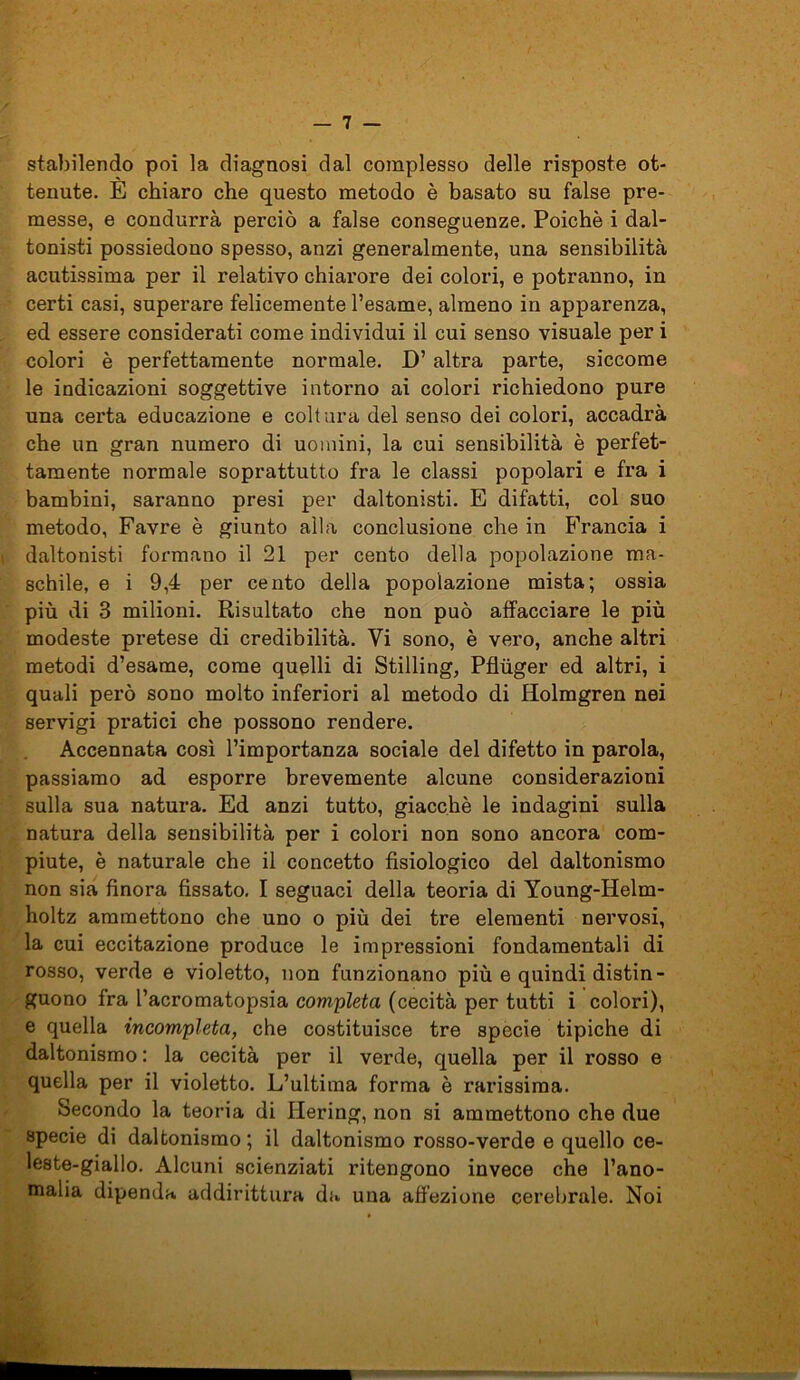 stabilendo poi la diagnosi dal complesso delle risposte ot- tenute. È chiaro che questo metodo è basato su false pre- messe, e condurrà perciò a false conseguenze. Poiché i dal- tonisti possiedono spesso, anzi generalmente, una sensibilità acutissima per il relativo chiarore dei colori, e potranno, in certi casi, superare felicemente l’esame, almeno in apparenza, ed essere considerati come individui il cui senso visuale per i colori è perfettamente normale. D’ altra parte, siccome le indicazioni soggettive intorno ai colori richiedono pure una certa educazione e coltura del senso dei colori, accadrà che un gran numero di uomini, la cui sensibilità è perfet- tamente normale soprattutto fra le classi popolari e fra i bambini, saranno presi per daltonisti. E difatti, col suo metodo, Favre è giunto alla conclusione che in Francia i daltonisti formano il 21 per cento della popolazione ma- schile, e i 9,4 per cento della popolazione mista; ossia più di 3 milioni. Risultato che non può affacciare le più modeste pretese di credibilità. Vi sono, è vero, anche altri metodi d’esame, come quelli di Stilling, Pfhiger ed altri, i quali però sono molto inferiori al metodo di Holmgren nei servigi pratici che possono rendere. Accennata così l’importanza sociale del difetto in parola, passiamo ad esporre brevemente alcune considerazioni sulla sua natura. Ed anzi tutto, giacché le indagini sulla natura della sensibilità per i colori non sono ancora com- piute, è naturale che il concetto fisiologico del daltonismo non sia finora fissato. I seguaci della teoria di Young-Helm- holtz ammettono che uno o più dei tre elementi nervosi, la cui eccitazione produce le impressioni fondamentali di rosso, verde e violetto, non funzionano più e quindi distin- guono fra l’acromatopsia completa (cecità per tutti i colori), e quella incompleta, che costituisce tre specie tipiche di daltonismo : la cecità per il verde, quella per il rosso e quella per il violetto. L’ultima forma è rarissima. Secondo la teoria di Ilering, non si ammettono che due specie di daltonismo ; il daltonismo rosso-verde e quello ce- leste-giallo. Alcuni scienziati ritengono invece che l’ano- malia dipenda addirittura da una affezione cerebrale. Noi ■