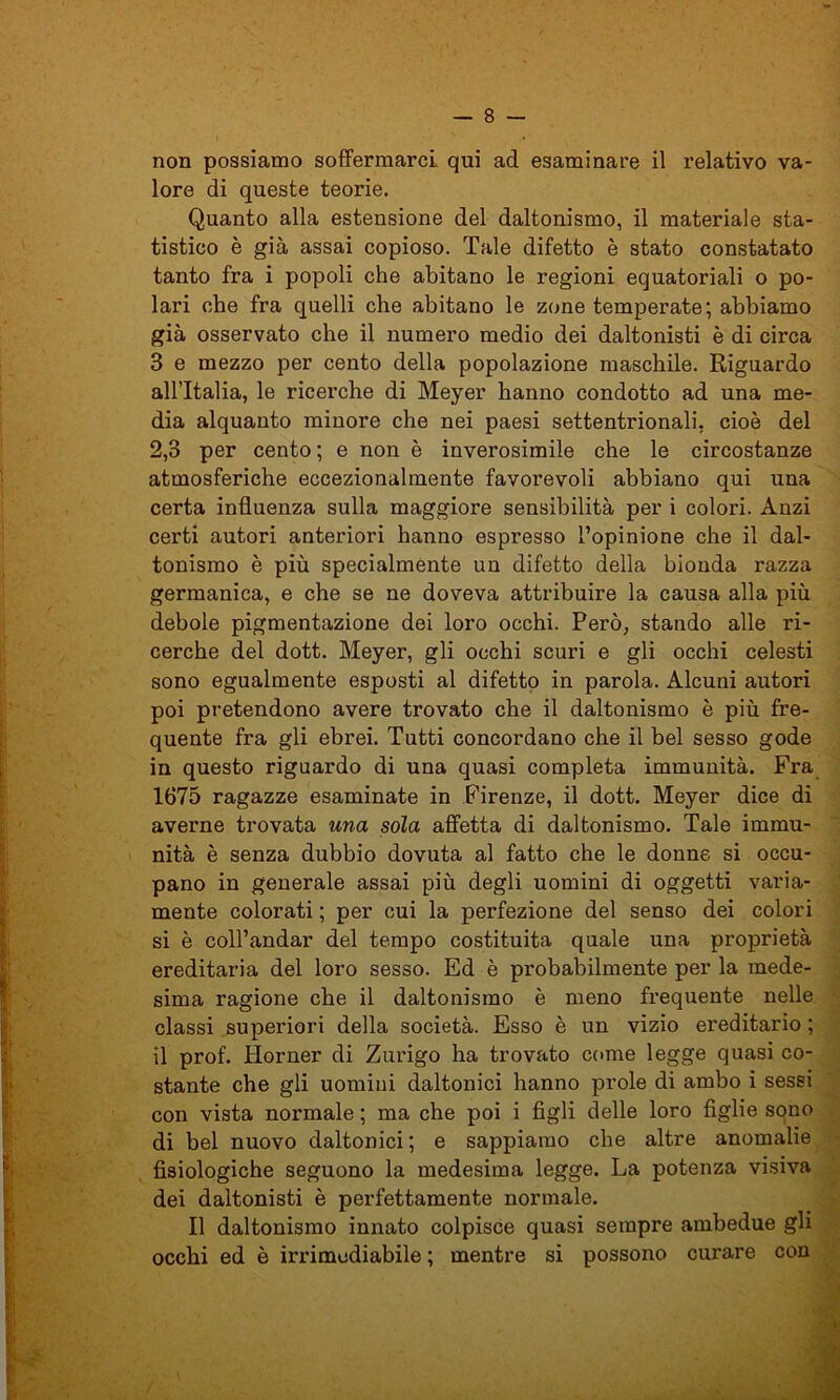 non possiamo soffermarci qui ad esaminare il relativo va- lore di queste teorie. Quanto alla estensione del daltonismo, il materiale sta- tistico è già assai copioso. Tale difetto è stato constatato tanto fra i popoli che abitano le regioni equatoriali o po- lari che fra quelli che abitano le zone temperate; abbiamo già osservato che il numero medio dei daltonisti è di circa 3 e mezzo per cento della popolazione maschile. Riguardo allTtalia, le ricerche di Meyer hanno condotto ad una me- dia alquanto minore che nei paesi settentrionali, cioè del 2,3 per cento ; e non è inverosimile che le circostanze atmosferiche eccezionalmente favorevoli abbiano qui una certa influenza sulla maggiore sensibilità per i colori. Anzi certi autori anteriori hanno espresso l’opinione che il dal- tonismo è più specialmente un difetto della bionda razza germanica, e che se ne doveva attribuire la causa alla più debole pigmentazione dei loro occhi. Però, stando alle ri- cerche del dott. Meyer, gli occhi scuri e gli occhi celesti sono egualmente esposti al difetto in parola. Alcuni autori poi pretendono avere trovato che il daltonismo è più fre- quente fra gli ebrei. Tutti concordano che il bel sesso gode in questo riguardo di una quasi completa immunità. Fra 1675 ragazze esaminate in Firenze, il dott. Meyer dice di Ì averne trovata una sola affetta di daltonismo. Tale immu- nità è senza dubbio dovuta al fatto che le donne si occu- pano in generale assai più degli uomini di oggetti varia- mente colorati ; per cui la perfezione del senso dei colori si è coll’andar del tempo costituita quale una proprietà ereditaria del loro sesso. Ed è probabilmente per la mede- sima ragione che il daltonismo è meno frequente nelle classi superiori della società. Esso è un vizio ereditario ; il prof. Horner di Zurigo ha trovato come legge quasi co- stante che gli uomini daltonici hanno prole di ambo i sessi con vista normale ; ma che poi i figli delle loro figlie sono di bel nuovo daltonici ; e sappiamo che altre anomalie fisiologiche seguono la medesima legge. La potenza visiva dei daltonisti è perfettamente normale. Il daltonismo innato colpisce quasi sempre ambedue gli occhi ed è irrimediabile ; mentre si possono curare con